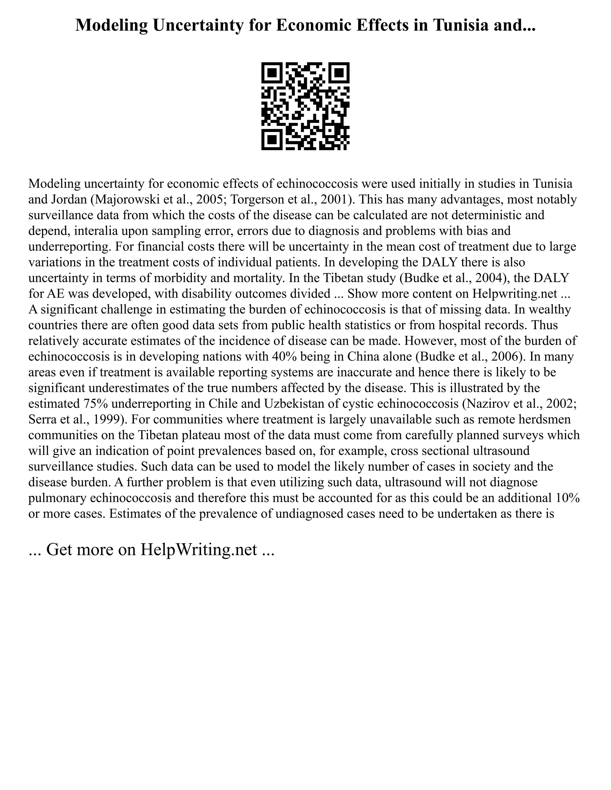Modeling Uncertainty for Economic Effects in Tunisia and...
Modeling uncertainty for economic effects of echinococcosis were used initially in studies in Tunisia
and Jordan (Majorowski et al., 2005; Torgerson et al., 2001). This has many advantages, most notably
surveillance data from which the costs of the disease can be calculated are not deterministic and
depend, interalia upon sampling error, errors due to diagnosis and problems with bias and
underreporting. For financial costs there will be uncertainty in the mean cost of treatment due to large
variations in the treatment costs of individual patients. In developing the DALY there is also
uncertainty in terms of morbidity and mortality. In the Tibetan study (Budke et al., 2004), the DALY
for AE was developed, with disability outcomes divided ... Show more content on Helpwriting.net ...
A significant challenge in estimating the burden of echinococcosis is that of missing data. In wealthy
countries there are often good data sets from public health statistics or from hospital records. Thus
relatively accurate estimates of the incidence of disease can be made. However, most of the burden of
echinococcosis is in developing nations with 40% being in China alone (Budke et al., 2006). In many
areas even if treatment is available reporting systems are inaccurate and hence there is likely to be
significant underestimates of the true numbers affected by the disease. This is illustrated by the
estimated 75% underreporting in Chile and Uzbekistan of cystic echinococcosis (Nazirov et al., 2002;
Serra et al., 1999). For communities where treatment is largely unavailable such as remote herdsmen
communities on the Tibetan plateau most of the data must come from carefully planned surveys which
will give an indication of point prevalences based on, for example, cross sectional ultrasound
surveillance studies. Such data can be used to model the likely number of cases in society and the
disease burden. A further problem is that even utilizing such data, ultrasound will not diagnose
pulmonary echinococcosis and therefore this must be accounted for as this could be an additional 10%
or more cases. Estimates of the prevalence of undiagnosed cases need to be undertaken as there is
... Get more on HelpWriting.net ...
 