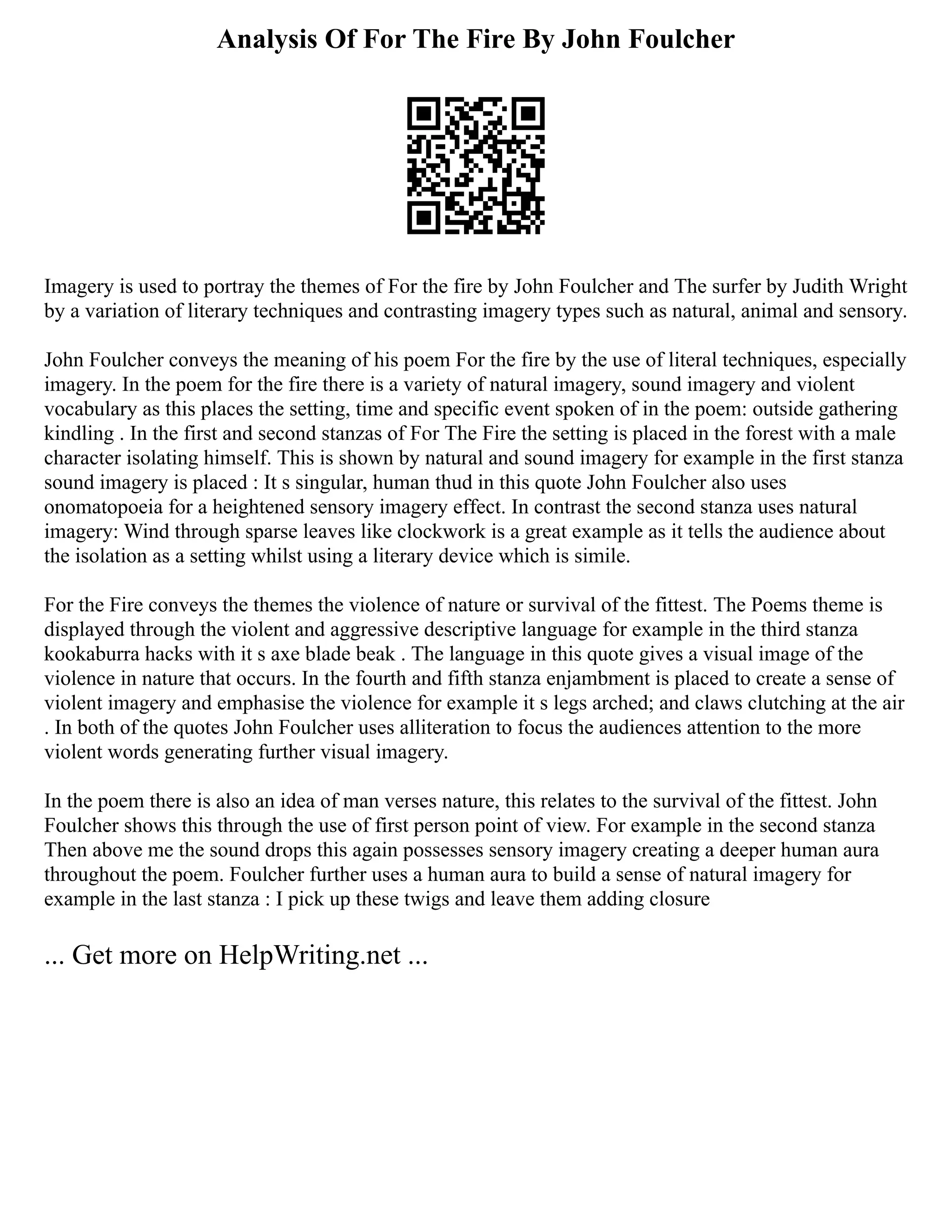 Analysis Of For The Fire By John Foulcher
Imagery is used to portray the themes of For the fire by John Foulcher and The surfer by Judith Wright
by a variation of literary techniques and contrasting imagery types such as natural, animal and sensory.
John Foulcher conveys the meaning of his poem For the fire by the use of literal techniques, especially
imagery. In the poem for the fire there is a variety of natural imagery, sound imagery and violent
vocabulary as this places the setting, time and specific event spoken of in the poem: outside gathering
kindling . In the first and second stanzas of For The Fire the setting is placed in the forest with a male
character isolating himself. This is shown by natural and sound imagery for example in the first stanza
sound imagery is placed : It s singular, human thud in this quote John Foulcher also uses
onomatopoeia for a heightened sensory imagery effect. In contrast the second stanza uses natural
imagery: Wind through sparse leaves like clockwork is a great example as it tells the audience about
the isolation as a setting whilst using a literary device which is simile.
For the Fire conveys the themes the violence of nature or survival of the fittest. The Poems theme is
displayed through the violent and aggressive descriptive language for example in the third stanza
kookaburra hacks with it s axe blade beak . The language in this quote gives a visual image of the
violence in nature that occurs. In the fourth and fifth stanza enjambment is placed to create a sense of
violent imagery and emphasise the violence for example it s legs arched; and claws clutching at the air
. In both of the quotes John Foulcher uses alliteration to focus the audiences attention to the more
violent words generating further visual imagery.
In the poem there is also an idea of man verses nature, this relates to the survival of the fittest. John
Foulcher shows this through the use of first person point of view. For example in the second stanza
Then above me the sound drops this again possesses sensory imagery creating a deeper human aura
throughout the poem. Foulcher further uses a human aura to build a sense of natural imagery for
example in the last stanza : I pick up these twigs and leave them adding closure
... Get more on HelpWriting.net ...
 