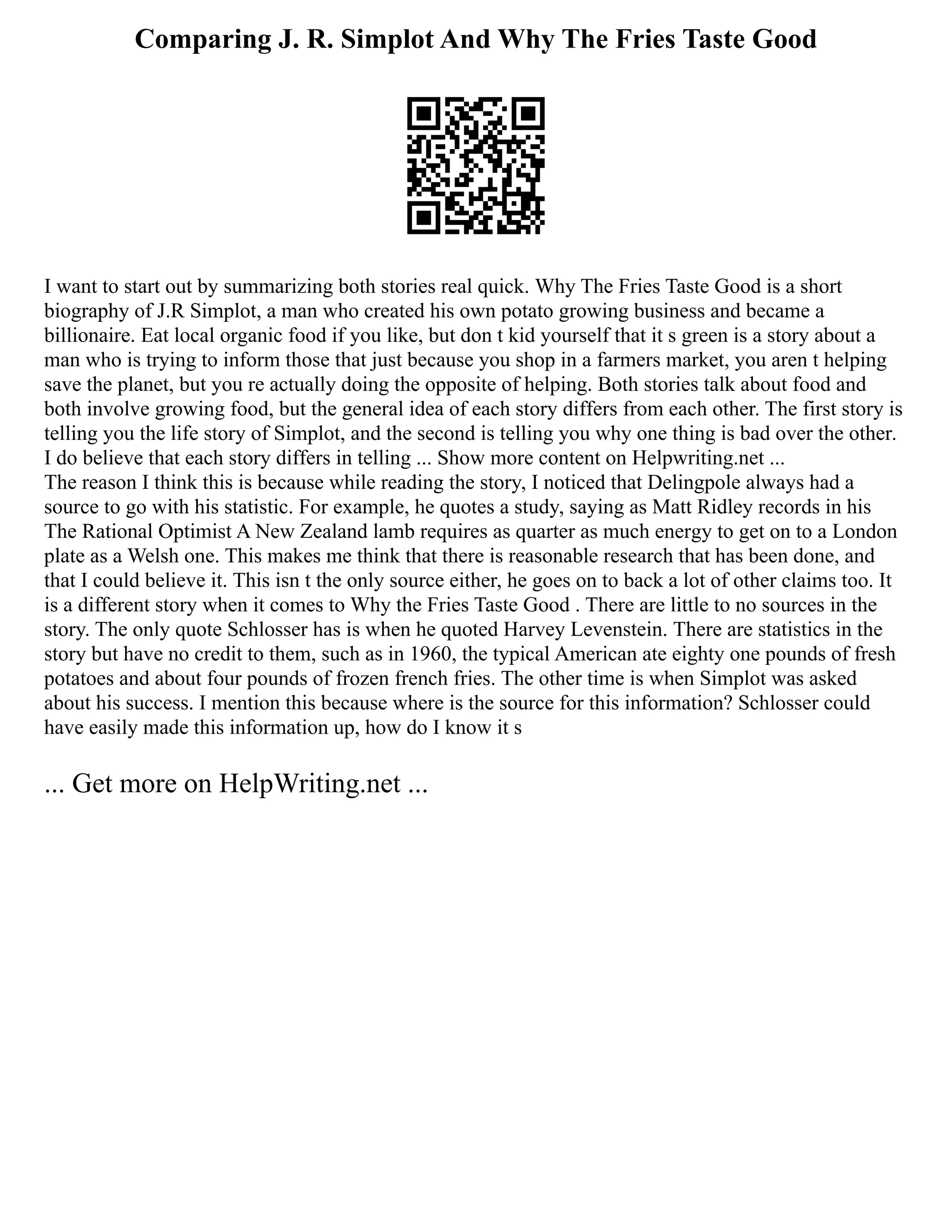 Comparing J. R. Simplot And Why The Fries Taste Good
I want to start out by summarizing both stories real quick. Why The Fries Taste Good is a short
biography of J.R Simplot, a man who created his own potato growing business and became a
billionaire. Eat local organic food if you like, but don t kid yourself that it s green is a story about a
man who is trying to inform those that just because you shop in a farmers market, you aren t helping
save the planet, but you re actually doing the opposite of helping. Both stories talk about food and
both involve growing food, but the general idea of each story differs from each other. The first story is
telling you the life story of Simplot, and the second is telling you why one thing is bad over the other.
I do believe that each story differs in telling ... Show more content on Helpwriting.net ...
The reason I think this is because while reading the story, I noticed that Delingpole always had a
source to go with his statistic. For example, he quotes a study, saying as Matt Ridley records in his
The Rational Optimist A New Zealand lamb requires as quarter as much energy to get on to a London
plate as a Welsh one. This makes me think that there is reasonable research that has been done, and
that I could believe it. This isn t the only source either, he goes on to back a lot of other claims too. It
is a different story when it comes to Why the Fries Taste Good . There are little to no sources in the
story. The only quote Schlosser has is when he quoted Harvey Levenstein. There are statistics in the
story but have no credit to them, such as in 1960, the typical American ate eighty one pounds of fresh
potatoes and about four pounds of frozen french fries. The other time is when Simplot was asked
about his success. I mention this because where is the source for this information? Schlosser could
have easily made this information up, how do I know it s
... Get more on HelpWriting.net ...
 