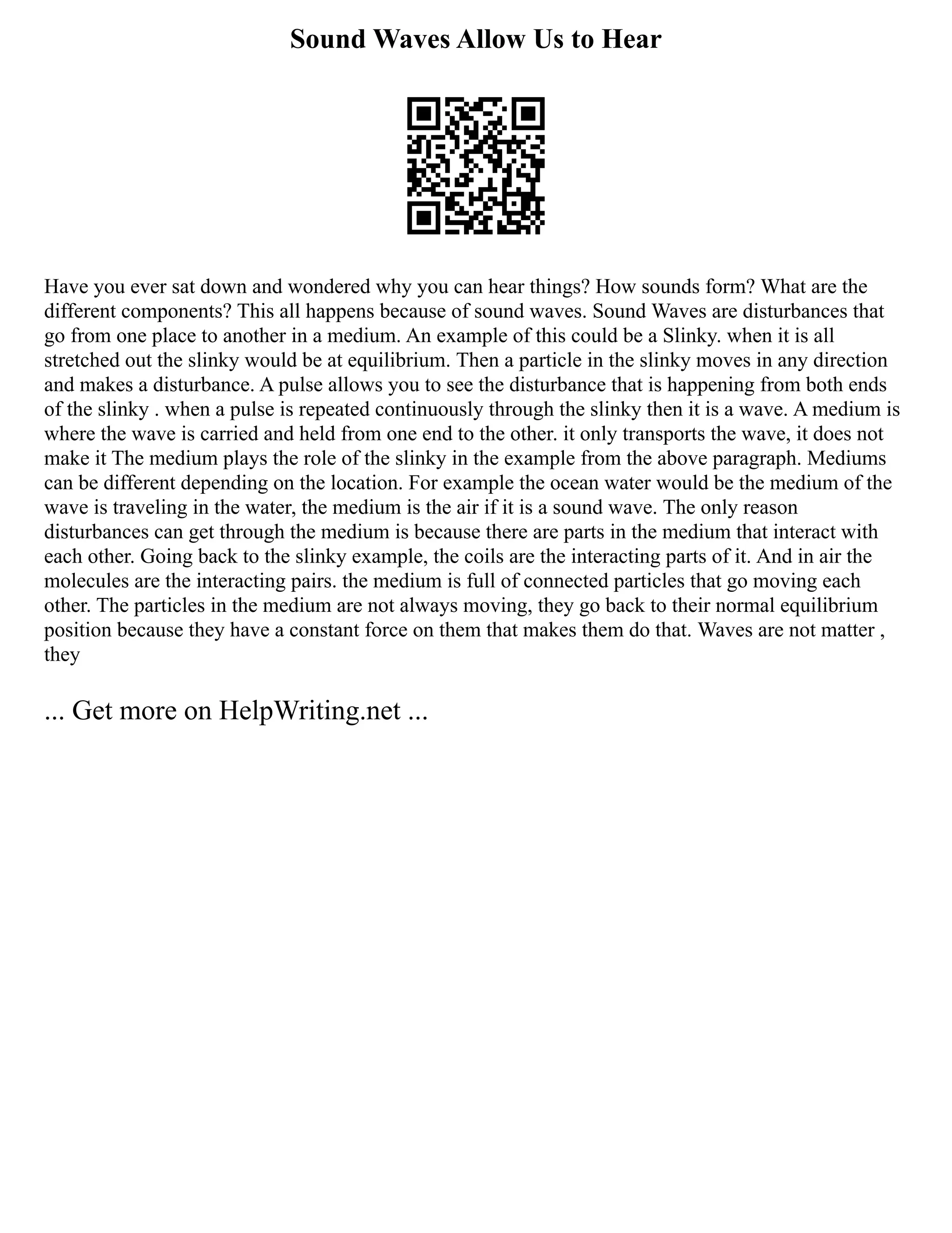 Sound Waves Allow Us to Hear
Have you ever sat down and wondered why you can hear things? How sounds form? What are the
different components? This all happens because of sound waves. Sound Waves are disturbances that
go from one place to another in a medium. An example of this could be a Slinky. when it is all
stretched out the slinky would be at equilibrium. Then a particle in the slinky moves in any direction
and makes a disturbance. A pulse allows you to see the disturbance that is happening from both ends
of the slinky . when a pulse is repeated continuously through the slinky then it is a wave. A medium is
where the wave is carried and held from one end to the other. it only transports the wave, it does not
make it The medium plays the role of the slinky in the example from the above paragraph. Mediums
can be different depending on the location. For example the ocean water would be the medium of the
wave is traveling in the water, the medium is the air if it is a sound wave. The only reason
disturbances can get through the medium is because there are parts in the medium that interact with
each other. Going back to the slinky example, the coils are the interacting parts of it. And in air the
molecules are the interacting pairs. the medium is full of connected particles that go moving each
other. The particles in the medium are not always moving, they go back to their normal equilibrium
position because they have a constant force on them that makes them do that. Waves are not matter ,
they
... Get more on HelpWriting.net ...
 