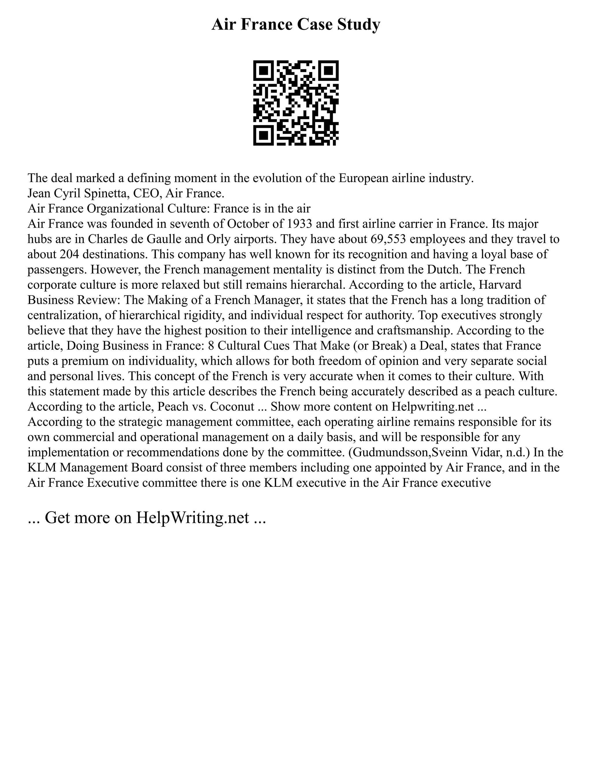 Air France Case Study
The deal marked a defining moment in the evolution of the European airline industry.
Jean Cyril Spinetta, CEO, Air France.
Air France Organizational Culture: France is in the air
Air France was founded in seventh of October of 1933 and first airline carrier in France. Its major
hubs are in Charles de Gaulle and Orly airports. They have about 69,553 employees and they travel to
about 204 destinations. This company has well known for its recognition and having a loyal base of
passengers. However, the French management mentality is distinct from the Dutch. The French
corporate culture is more relaxed but still remains hierarchal. According to the article, Harvard
Business Review: The Making of a French Manager, it states that the French has a long tradition of
centralization, of hierarchical rigidity, and individual respect for authority. Top executives strongly
believe that they have the highest position to their intelligence and craftsmanship. According to the
article, Doing Business in France: 8 Cultural Cues That Make (or Break) a Deal, states that France
puts a premium on individuality, which allows for both freedom of opinion and very separate social
and personal lives. This concept of the French is very accurate when it comes to their culture. With
this statement made by this article describes the French being accurately described as a peach culture.
According to the article, Peach vs. Coconut ... Show more content on Helpwriting.net ...
According to the strategic management committee, each operating airline remains responsible for its
own commercial and operational management on a daily basis, and will be responsible for any
implementation or recommendations done by the committee. (Gudmundsson,Sveinn Vidar, n.d.) In the
KLM Management Board consist of three members including one appointed by Air France, and in the
Air France Executive committee there is one KLM executive in the Air France executive
... Get more on HelpWriting.net ...
 