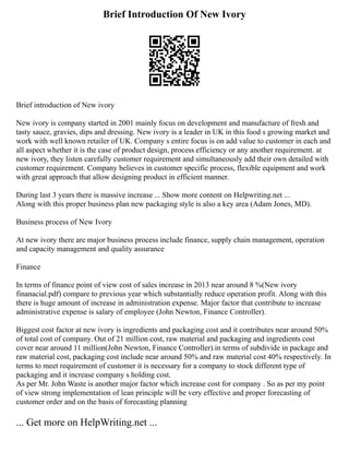 Brief Introduction Of New Ivory
Brief introduction of New ivory
New ivory is company started in 2001 mainly focus on development and manufacture of fresh and
tasty sauce, gravies, dips and dressing. New ivory is a leader in UK in this food s growing market and
work with well known retailer of UK. Company s entire focus is on add value to customer in each and
all aspect whether it is the case of product design, process efficiency or any another requirement. at
new ivory, they listen carefully customer requirement and simultaneously add their own detailed with
customer requirement. Company believes in customer specific process, flexible equipment and work
with great approach that allow designing product in efficient manner.
During last 3 years there is massive increase ... Show more content on Helpwriting.net ...
Along with this proper business plan new packaging style is also a key area (Adam Jones, MD).
Business process of New Ivory
At new ivory there are major business process include finance, supply chain management, operation
and capacity management and quality assurance
Finance
In terms of finance point of view cost of sales increase in 2013 near around 8 %(New ivory
finanacial.pdf) compare to previous year which substantially reduce operation profit. Along with this
there is huge amount of increase in administration expense. Major factor that contribute to increase
administrative expense is salary of employee (John Newton, Finance Controller).
Biggest cost factor at new ivory is ingredients and packaging cost and it contributes near around 50%
of total cost of company. Out of 21 million cost, raw material and packaging and ingredients cost
cover near around 11 million(John Newton, Finance Controller).in terms of subdivide in package and
raw material cost, packaging cost include near around 50% and raw material cost 40% respectively. In
terms to meet requirement of customer it is necessary for a company to stock different type of
packaging and it increase company s holding cost.
As per Mr. John Waste is another major factor which increase cost for company . So as per my point
of view strong implementation of lean principle will be very effective and proper forecasting of
customer order and on the basis of forecasting planning
... Get more on HelpWriting.net ...
 