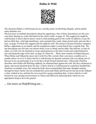 Dallas Is Wild
The character Dallas is wild because he isn t socially polite, he did things illegally, and he pulled
many dramatic acts.
The text gives us multiple descriptions about his appearance. One of those descriptions are His eyes
were blue, blazing ice, cold with hatred of the whole world. on page 10. This suggests he might be
wild because it shows that he doesn t seem to find anything good in the world. In addition, it says He
had an elfish face, with high cheekbones, and a pointed chin, small, sharp animal teeth, and ears like a
lynx. on page 10 which also suggests that he might be wild. The reason is because Ponyboy compares
Dallas s appearance to an animal, and the comparison makes it seem that he has a roguish look. The
last description says His hair was almost white it was so blond, and he didn t like haircuts, or hair oil
either, so it fell over his forehead in wisps and kicked out in the back in tufts and curled behind his
ears and along the nape of his neck. on page 10. Since his ... Show more content on Helpwriting.net ...
When Dallas said Talked the nurse into it with Two Bit s switch. Don t you know a rumble ain t a
rumble unless I m in it? it shows that he is wild because he threaten someone who was taking care of
him just so he can participate in an event that will get himself injured more. Afterwards, Ponyboy
describes what Dallas did Whirling suddenly, he slammed back against the wall. His face contracted in
agony, and sweat streamed down his face. it shows that he is wild because he could have handled this
situations in multiple ways, but instead he broke down and probably had many thoughts running
through his head. Earlier, the text included this action that Dallas did He put his feet up on the redhead
s chair, winked at me, and beat his own record for saying something dirty. it shows that he is wild
because he was causing inconvenience to Cherry and Marcia by harassing them which isn t an
appropriate thing to do in the general
... Get more on HelpWriting.net ...
 