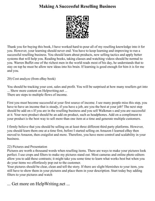 Making A Successful Reselling Business
Thank you for buying this book, I have worked hard to pour all of my reselling knowledge into it for
you. However, your learning should never end. You have to keep learning and improving to run a
successful reselling business. You should learn about products, new selling tactics and apply better
systems that will help you. Reading books, taking classes and watching videos should be normal to
you. Warren Buffet one of the richest men in the world reads most of his day, he understands that to
stay on top he must be allow new ideas into his brain. If learning is good enough for him it is for me
and you.
20) Cost analyze (from eBay book)
You should be tracking your cost, sales and profit. You will be surprised at how many resellers get into
... Show more content on Helpwriting.net ...
There are steps to multiple flows of income.
First you must become successful at your first source of income. I see many people miss this step, you
have to have an income that is steady, if you have a job, are you the best at your job? The next step
should be add on s If you are in the reselling business and you sell Walkman s and you are successful
at it. Your next product should be an add on product, such as headphones. Add on a compliment to
your product is the best way to sell more than one item at a time and generate multiple customers.
I firmly believe that you should be selling on at least three different third party platforms. However,
you should learn them one at a time first, before I started selling on Amazon I learned eBay then
moved to Amazon, then craigslist and more. Therefore, you have more control and scalability in your
business.
22) Pictures and Presentation
Pictures are worth a thousand words when reselling items. There are ways to make your pictures look
perfect. I use crops and filters to make my pictures stand out. Most cameras and online photo editors
allow you to add these contrasts; it might take you some time to learn what works best but when you
do your items we effortlessly pop out to the customer.
Your pictures should be clear, clean and tell the story. If there are slight blemishes to your item, you
still have to show them in your pictures and place them in your description. Start today buy adding
filters to your pictures and watch
... Get more on HelpWriting.net ...
 