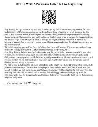 How To Write A Persuasive Letter To Five Guys Essay
Hey Audrey, let s go to lunch, my dad said. I had to get my jacket on and save my worries for later. I
had the jitters of Christmas coming up, but I was losing hope of getting my wish from my list this
year. About a month before, I wrote a persuasive letter to my parents telling them the reasons why I
should get a cat. Their reaction was really subtle, so I didn t know what to expect. On December 23rd,
we decided to go to Five Guys for lunch. I thought we might go to the one down in Santa Cruz
because it recently had opened, so I put on some Christmas cat socks, just for a bit of hope to stop by
the animal shelter.
We ended up going over to Five Guys in Salinas, but I was still hoping. When we were at lunch, my
mom kept looking down at her ... Show more content on Helpwriting.net ...
One thing that my dad did was checked to make sure they were girls. I wouldn t mind if it was a boy
or a girl, but my mom wanted a girl cat. Now that I knew that was my cat, my sister was holding
different ones, so my parents decided that we would get two kittens. Me and my sister were so excited
because the last cat we had was four or five years ago. Right when we got into the car and started
driving, she fell asleep in my arms.
We had to stop at PetSmart to get them kitten food and a litter box. I bundled up my kitten in my dad s
jacket to keep her warm. She was fine being kept in there and she would purr too. When I hear that
sound, it makes me feel warm inside like that rainy winter day holding her for the first time. This day
was very special to me because it makes me feel full and happy to know that I got my wish for
Christmas and I care for a precious kitten, Princess, that I love. Those socks that I put on that morning,
might be lucky after
... Get more on HelpWriting.net ...
 