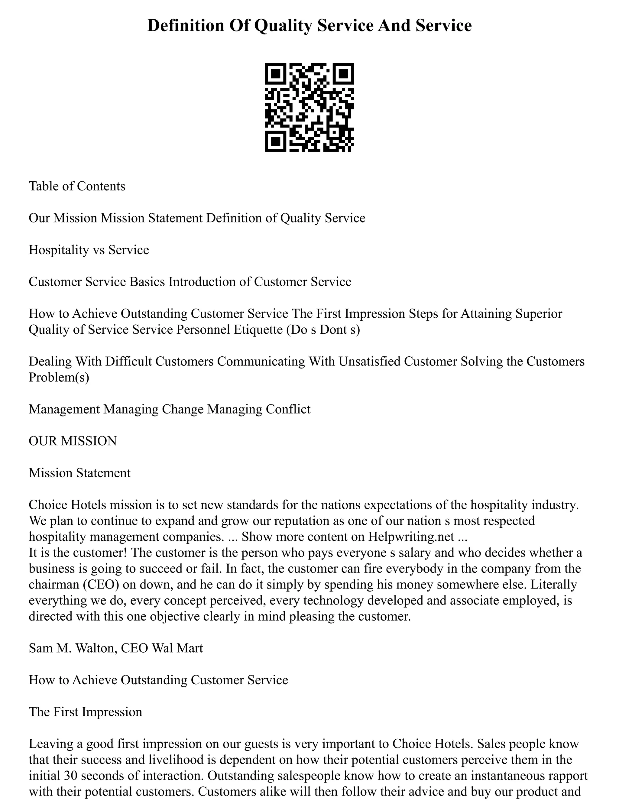 Definition Of Quality Service And Service
Table of Contents
Our Mission Mission Statement Definition of Quality Service
Hospitality vs Service
Customer Service Basics Introduction of Customer Service
How to Achieve Outstanding Customer Service The First Impression Steps for Attaining Superior
Quality of Service Service Personnel Etiquette (Do s Dont s)
Dealing With Difficult Customers Communicating With Unsatisfied Customer Solving the Customers
Problem(s)
Management Managing Change Managing Conflict
OUR MISSION
Mission Statement
Choice Hotels mission is to set new standards for the nations expectations of the hospitality industry.
We plan to continue to expand and grow our reputation as one of our nation s most respected
hospitality management companies. ... Show more content on Helpwriting.net ...
It is the customer! The customer is the person who pays everyone s salary and who decides whether a
business is going to succeed or fail. In fact, the customer can fire everybody in the company from the
chairman (CEO) on down, and he can do it simply by spending his money somewhere else. Literally
everything we do, every concept perceived, every technology developed and associate employed, is
directed with this one objective clearly in mind pleasing the customer.
Sam M. Walton, CEO Wal Mart
How to Achieve Outstanding Customer Service
The First Impression
Leaving a good first impression on our guests is very important to Choice Hotels. Sales people know
that their success and livelihood is dependent on how their potential customers perceive them in the
initial 30 seconds of interaction. Outstanding salespeople know how to create an instantaneous rapport
with their potential customers. Customers alike will then follow their advice and buy our product and
 