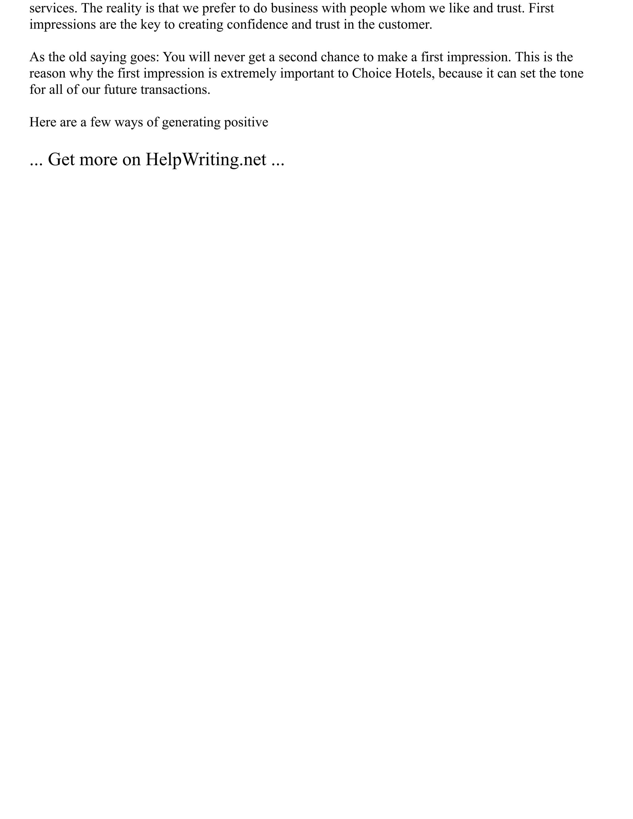 services. The reality is that we prefer to do business with people whom we like and trust. First
impressions are the key to creating confidence and trust in the customer.
As the old saying goes: You will never get a second chance to make a first impression. This is the
reason why the first impression is extremely important to Choice Hotels, because it can set the tone
for all of our future transactions.
Here are a few ways of generating positive
... Get more on HelpWriting.net ...
 