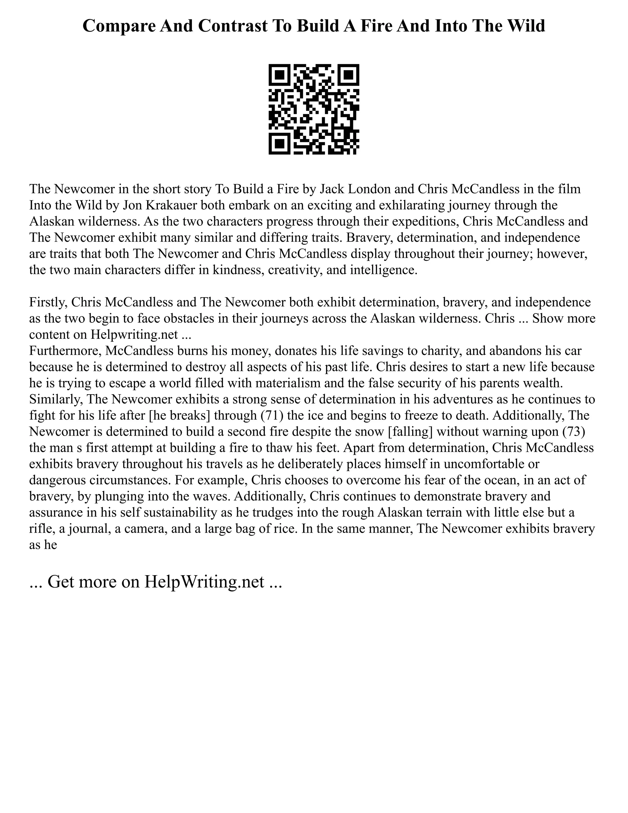 Compare And Contrast To Build A Fire And Into The Wild
The Newcomer in the short story To Build a Fire by Jack London and Chris McCandless in the film
Into the Wild by Jon Krakauer both embark on an exciting and exhilarating journey through the
Alaskan wilderness. As the two characters progress through their expeditions, Chris McCandless and
The Newcomer exhibit many similar and differing traits. Bravery, determination, and independence
are traits that both The Newcomer and Chris McCandless display throughout their journey; however,
the two main characters differ in kindness, creativity, and intelligence.
Firstly, Chris McCandless and The Newcomer both exhibit determination, bravery, and independence
as the two begin to face obstacles in their journeys across the Alaskan wilderness. Chris ... Show more
content on Helpwriting.net ...
Furthermore, McCandless burns his money, donates his life savings to charity, and abandons his car
because he is determined to destroy all aspects of his past life. Chris desires to start a new life because
he is trying to escape a world filled with materialism and the false security of his parents wealth.
Similarly, The Newcomer exhibits a strong sense of determination in his adventures as he continues to
fight for his life after [he breaks] through (71) the ice and begins to freeze to death. Additionally, The
Newcomer is determined to build a second fire despite the snow [falling] without warning upon (73)
the man s first attempt at building a fire to thaw his feet. Apart from determination, Chris McCandless
exhibits bravery throughout his travels as he deliberately places himself in uncomfortable or
dangerous circumstances. For example, Chris chooses to overcome his fear of the ocean, in an act of
bravery, by plunging into the waves. Additionally, Chris continues to demonstrate bravery and
assurance in his self sustainability as he trudges into the rough Alaskan terrain with little else but a
rifle, a journal, a camera, and a large bag of rice. In the same manner, The Newcomer exhibits bravery
as he
... Get more on HelpWriting.net ...
 
