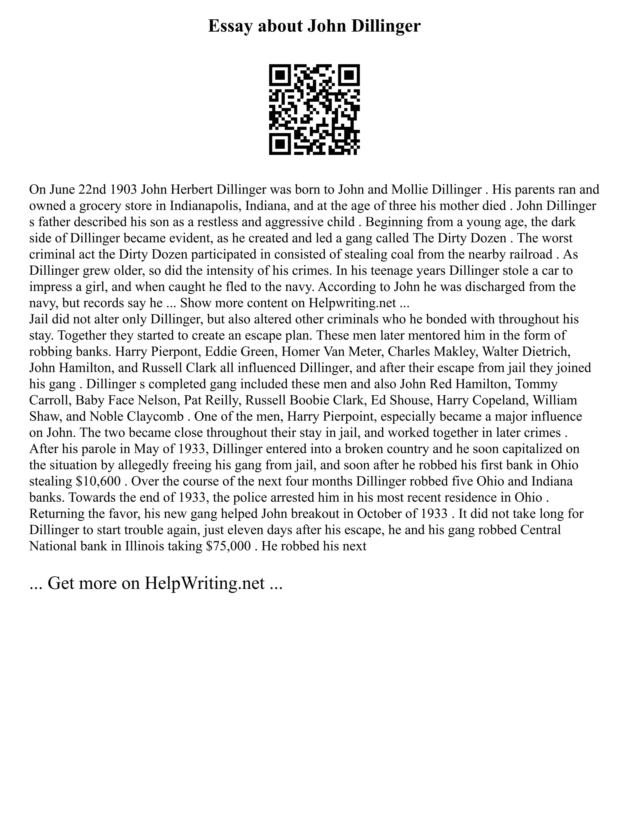 Essay about John Dillinger
On June 22nd 1903 John Herbert Dillinger was born to John and Mollie Dillinger . His parents ran and
owned a grocery store in Indianapolis, Indiana, and at the age of three his mother died . John Dillinger
s father described his son as a restless and aggressive child . Beginning from a young age, the dark
side of Dillinger became evident, as he created and led a gang called The Dirty Dozen . The worst
criminal act the Dirty Dozen participated in consisted of stealing coal from the nearby railroad . As
Dillinger grew older, so did the intensity of his crimes. In his teenage years Dillinger stole a car to
impress a girl, and when caught he fled to the navy. According to John he was discharged from the
navy, but records say he ... Show more content on Helpwriting.net ...
Jail did not alter only Dillinger, but also altered other criminals who he bonded with throughout his
stay. Together they started to create an escape plan. These men later mentored him in the form of
robbing banks. Harry Pierpont, Eddie Green, Homer Van Meter, Charles Makley, Walter Dietrich,
John Hamilton, and Russell Clark all influenced Dillinger, and after their escape from jail they joined
his gang . Dillinger s completed gang included these men and also John Red Hamilton, Tommy
Carroll, Baby Face Nelson, Pat Reilly, Russell Boobie Clark, Ed Shouse, Harry Copeland, William
Shaw, and Noble Claycomb . One of the men, Harry Pierpoint, especially became a major influence
on John. The two became close throughout their stay in jail, and worked together in later crimes .
After his parole in May of 1933, Dillinger entered into a broken country and he soon capitalized on
the situation by allegedly freeing his gang from jail, and soon after he robbed his first bank in Ohio
stealing $10,600 . Over the course of the next four months Dillinger robbed five Ohio and Indiana
banks. Towards the end of 1933, the police arrested him in his most recent residence in Ohio .
Returning the favor, his new gang helped John breakout in October of 1933 . It did not take long for
Dillinger to start trouble again, just eleven days after his escape, he and his gang robbed Central
National bank in Illinois taking $75,000 . He robbed his next
... Get more on HelpWriting.net ...
 