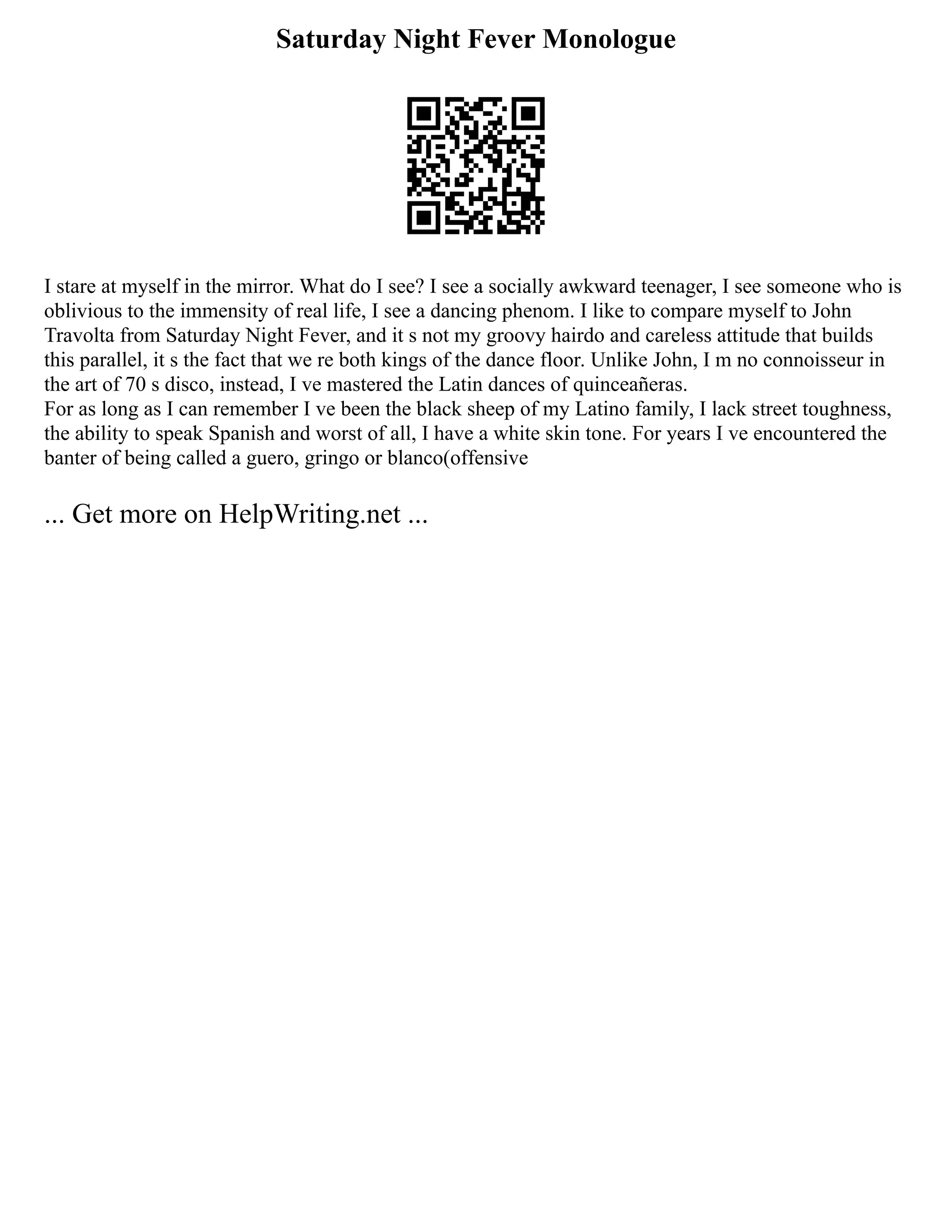 Saturday Night Fever Monologue
I stare at myself in the mirror. What do I see? I see a socially awkward teenager, I see someone who is
oblivious to the immensity of real life, I see a dancing phenom. I like to compare myself to John
Travolta from Saturday Night Fever, and it s not my groovy hairdo and careless attitude that builds
this parallel, it s the fact that we re both kings of the dance floor. Unlike John, I m no connoisseur in
the art of 70 s disco, instead, I ve mastered the Latin dances of quinceañeras.
For as long as I can remember I ve been the black sheep of my Latino family, I lack street toughness,
the ability to speak Spanish and worst of all, I have a white skin tone. For years I ve encountered the
banter of being called a guero, gringo or blanco(offensive
... Get more on HelpWriting.net ...
 