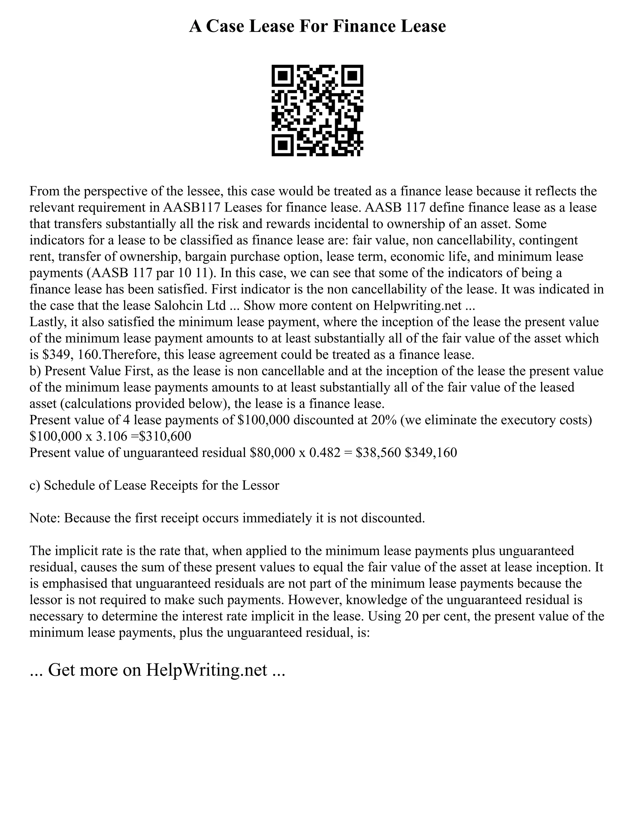 A Case Lease For Finance Lease
From the perspective of the lessee, this case would be treated as a finance lease because it reflects the
relevant requirement in AASB117 Leases for finance lease. AASB 117 define finance lease as a lease
that transfers substantially all the risk and rewards incidental to ownership of an asset. Some
indicators for a lease to be classified as finance lease are: fair value, non cancellability, contingent
rent, transfer of ownership, bargain purchase option, lease term, economic life, and minimum lease
payments (AASB 117 par 10 11). In this case, we can see that some of the indicators of being a
finance lease has been satisfied. First indicator is the non cancellability of the lease. It was indicated in
the case that the lease Salohcin Ltd ... Show more content on Helpwriting.net ...
Lastly, it also satisfied the minimum lease payment, where the inception of the lease the present value
of the minimum lease payment amounts to at least substantially all of the fair value of the asset which
is $349, 160.Therefore, this lease agreement could be treated as a finance lease.
b) Present Value First, as the lease is non cancellable and at the inception of the lease the present value
of the minimum lease payments amounts to at least substantially all of the fair value of the leased
asset (calculations provided below), the lease is a finance lease.
Present value of 4 lease payments of $100,000 discounted at 20% (we eliminate the executory costs)
$100,000 x 3.106 =$310,600
Present value of unguaranteed residual $80,000 x 0.482 = $38,560 $349,160
c) Schedule of Lease Receipts for the Lessor
Note: Because the first receipt occurs immediately it is not discounted.
The implicit rate is the rate that, when applied to the minimum lease payments plus unguaranteed
residual, causes the sum of these present values to equal the fair value of the asset at lease inception. It
is emphasised that unguaranteed residuals are not part of the minimum lease payments because the
lessor is not required to make such payments. However, knowledge of the unguaranteed residual is
necessary to determine the interest rate implicit in the lease. Using 20 per cent, the present value of the
minimum lease payments, plus the unguaranteed residual, is:
... Get more on HelpWriting.net ...
 