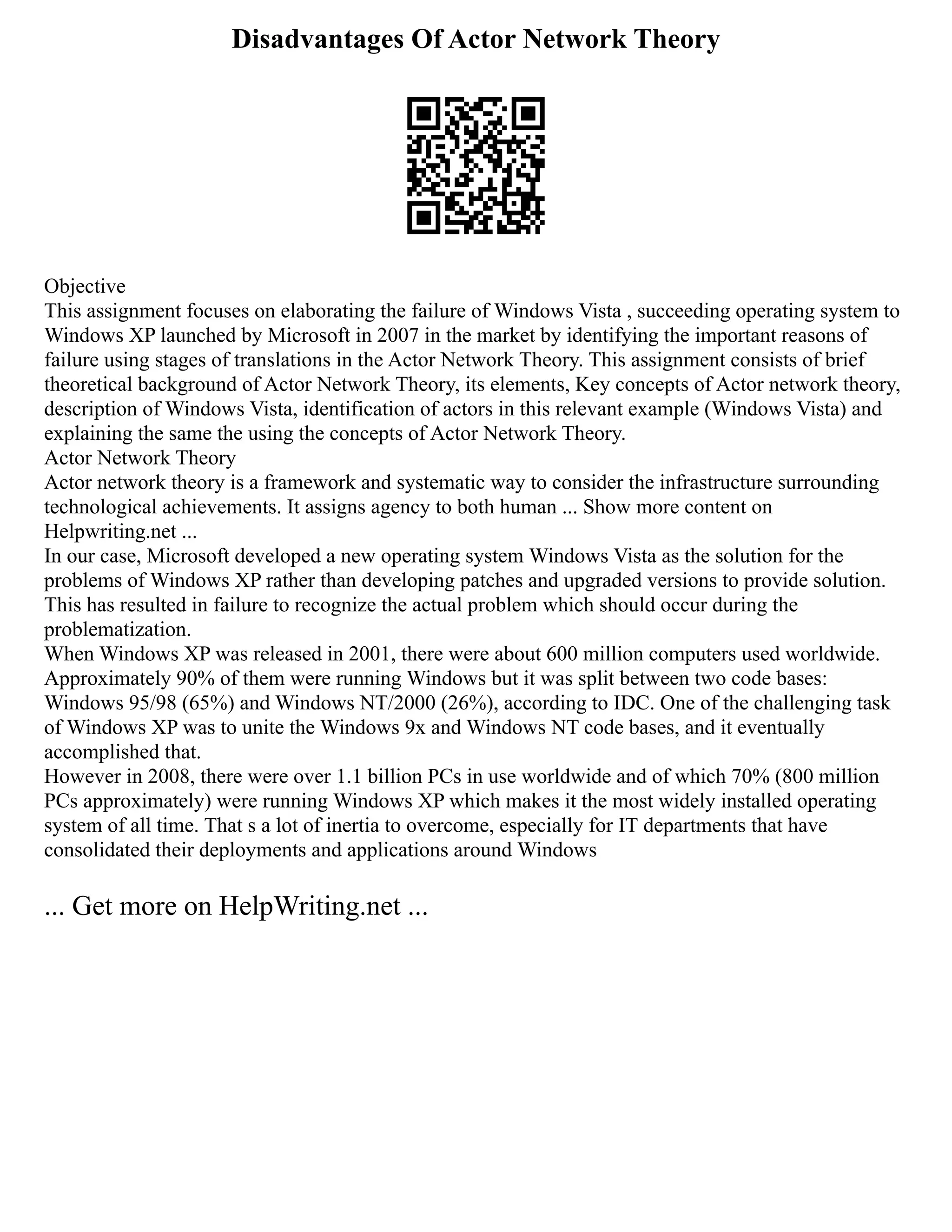 Disadvantages Of Actor Network Theory
Objective
This assignment focuses on elaborating the failure of Windows Vista , succeeding operating system to
Windows XP launched by Microsoft in 2007 in the market by identifying the important reasons of
failure using stages of translations in the Actor Network Theory. This assignment consists of brief
theoretical background of Actor Network Theory, its elements, Key concepts of Actor network theory,
description of Windows Vista, identification of actors in this relevant example (Windows Vista) and
explaining the same the using the concepts of Actor Network Theory.
Actor Network Theory
Actor network theory is a framework and systematic way to consider the infrastructure surrounding
technological achievements. It assigns agency to both human ... Show more content on
Helpwriting.net ...
In our case, Microsoft developed a new operating system Windows Vista as the solution for the
problems of Windows XP rather than developing patches and upgraded versions to provide solution.
This has resulted in failure to recognize the actual problem which should occur during the
problematization.
When Windows XP was released in 2001, there were about 600 million computers used worldwide.
Approximately 90% of them were running Windows but it was split between two code bases:
Windows 95/98 (65%) and Windows NT/2000 (26%), according to IDC. One of the challenging task
of Windows XP was to unite the Windows 9x and Windows NT code bases, and it eventually
accomplished that.
However in 2008, there were over 1.1 billion PCs in use worldwide and of which 70% (800 million
PCs approximately) were running Windows XP which makes it the most widely installed operating
system of all time. That s a lot of inertia to overcome, especially for IT departments that have
consolidated their deployments and applications around Windows
... Get more on HelpWriting.net ...
 