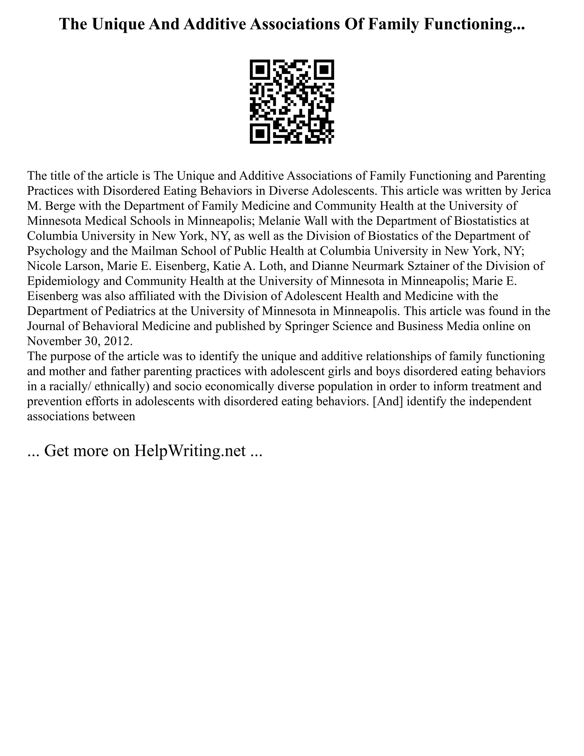 The Unique And Additive Associations Of Family Functioning...
The title of the article is The Unique and Additive Associations of Family Functioning and Parenting
Practices with Disordered Eating Behaviors in Diverse Adolescents. This article was written by Jerica
M. Berge with the Department of Family Medicine and Community Health at the University of
Minnesota Medical Schools in Minneapolis; Melanie Wall with the Department of Biostatistics at
Columbia University in New York, NY, as well as the Division of Biostatics of the Department of
Psychology and the Mailman School of Public Health at Columbia University in New York, NY;
Nicole Larson, Marie E. Eisenberg, Katie A. Loth, and Dianne Neurmark Sztainer of the Division of
Epidemiology and Community Health at the University of Minnesota in Minneapolis; Marie E.
Eisenberg was also affiliated with the Division of Adolescent Health and Medicine with the
Department of Pediatrics at the University of Minnesota in Minneapolis. This article was found in the
Journal of Behavioral Medicine and published by Springer Science and Business Media online on
November 30, 2012.
The purpose of the article was to identify the unique and additive relationships of family functioning
and mother and father parenting practices with adolescent girls and boys disordered eating behaviors
in a racially/ ethnically) and socio economically diverse population in order to inform treatment and
prevention efforts in adolescents with disordered eating behaviors. [And] identify the independent
associations between
... Get more on HelpWriting.net ...
 