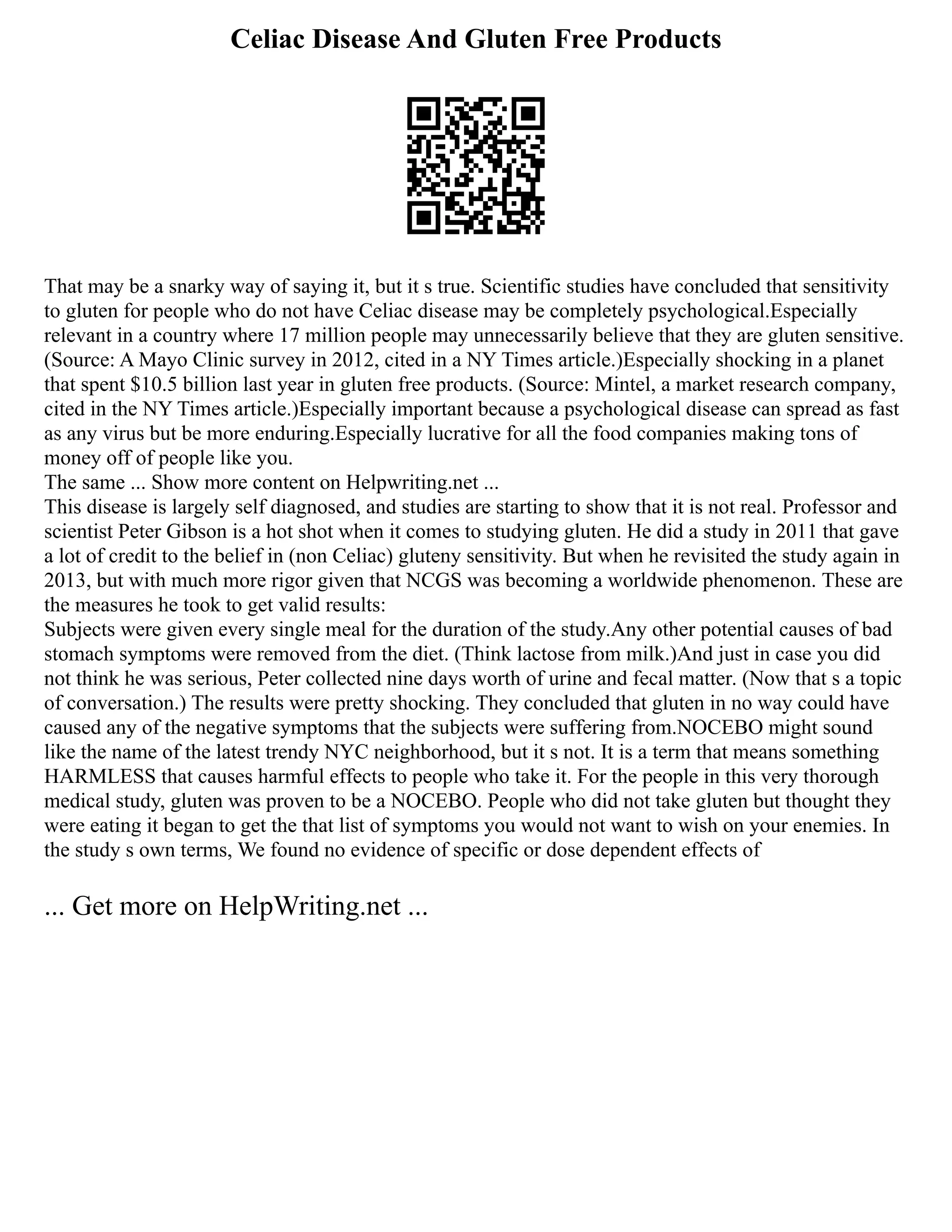 Celiac Disease And Gluten Free Products
That may be a snarky way of saying it, but it s true. Scientific studies have concluded that sensitivity
to gluten for people who do not have Celiac disease may be completely psychological.Especially
relevant in a country where 17 million people may unnecessarily believe that they are gluten sensitive.
(Source: A Mayo Clinic survey in 2012, cited in a NY Times article.)Especially shocking in a planet
that spent $10.5 billion last year in gluten free products. (Source: Mintel, a market research company,
cited in the NY Times article.)Especially important because a psychological disease can spread as fast
as any virus but be more enduring.Especially lucrative for all the food companies making tons of
money off of people like you.
The same ... Show more content on Helpwriting.net ...
This disease is largely self diagnosed, and studies are starting to show that it is not real. Professor and
scientist Peter Gibson is a hot shot when it comes to studying gluten. He did a study in 2011 that gave
a lot of credit to the belief in (non Celiac) gluteny sensitivity. But when he revisited the study again in
2013, but with much more rigor given that NCGS was becoming a worldwide phenomenon. These are
the measures he took to get valid results:
Subjects were given every single meal for the duration of the study.Any other potential causes of bad
stomach symptoms were removed from the diet. (Think lactose from milk.)And just in case you did
not think he was serious, Peter collected nine days worth of urine and fecal matter. (Now that s a topic
of conversation.) The results were pretty shocking. They concluded that gluten in no way could have
caused any of the negative symptoms that the subjects were suffering from.NOCEBO might sound
like the name of the latest trendy NYC neighborhood, but it s not. It is a term that means something
HARMLESS that causes harmful effects to people who take it. For the people in this very thorough
medical study, gluten was proven to be a NOCEBO. People who did not take gluten but thought they
were eating it began to get the that list of symptoms you would not want to wish on your enemies. In
the study s own terms, We found no evidence of specific or dose dependent effects of
... Get more on HelpWriting.net ...
 
