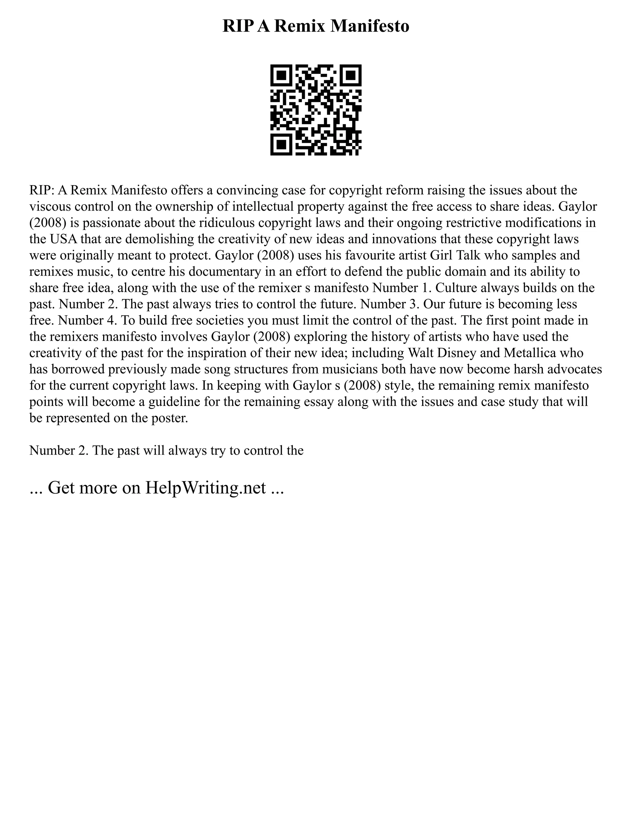 RIPA Remix Manifesto
RIP: A Remix Manifesto offers a convincing case for copyright reform raising the issues about the
viscous control on the ownership of intellectual property against the free access to share ideas. Gaylor
(2008) is passionate about the ridiculous copyright laws and their ongoing restrictive modifications in
the USA that are demolishing the creativity of new ideas and innovations that these copyright laws
were originally meant to protect. Gaylor (2008) uses his favourite artist Girl Talk who samples and
remixes music, to centre his documentary in an effort to defend the public domain and its ability to
share free idea, along with the use of the remixer s manifesto Number 1. Culture always builds on the
past. Number 2. The past always tries to control the future. Number 3. Our future is becoming less
free. Number 4. To build free societies you must limit the control of the past. The first point made in
the remixers manifesto involves Gaylor (2008) exploring the history of artists who have used the
creativity of the past for the inspiration of their new idea; including Walt Disney and Metallica who
has borrowed previously made song structures from musicians both have now become harsh advocates
for the current copyright laws. In keeping with Gaylor s (2008) style, the remaining remix manifesto
points will become a guideline for the remaining essay along with the issues and case study that will
be represented on the poster.
Number 2. The past will always try to control the
... Get more on HelpWriting.net ...
 
