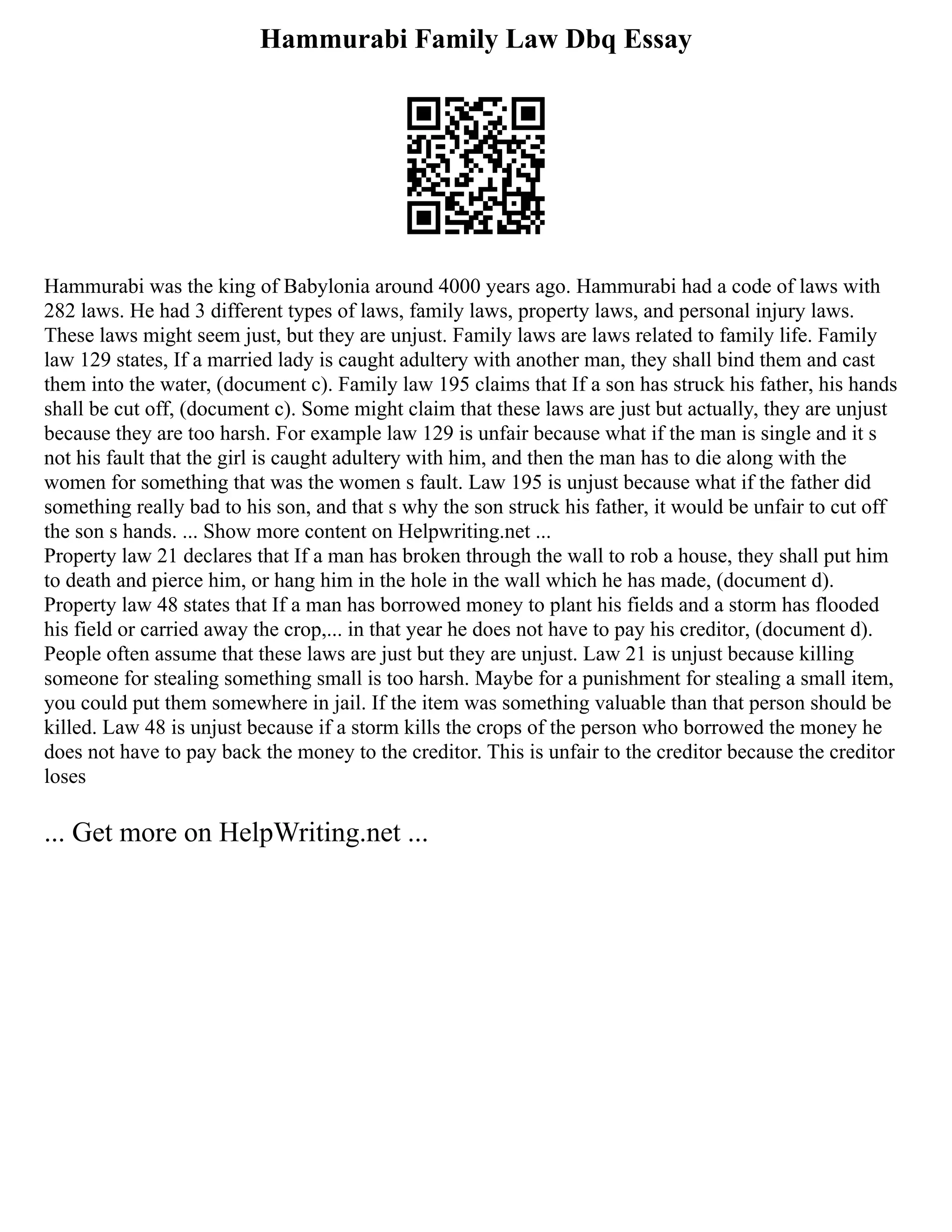 Hammurabi Family Law Dbq Essay
Hammurabi was the king of Babylonia around 4000 years ago. Hammurabi had a code of laws with
282 laws. He had 3 different types of laws, family laws, property laws, and personal injury laws.
These laws might seem just, but they are unjust. Family laws are laws related to family life. Family
law 129 states, If a married lady is caught adultery with another man, they shall bind them and cast
them into the water, (document c). Family law 195 claims that If a son has struck his father, his hands
shall be cut off, (document c). Some might claim that these laws are just but actually, they are unjust
because they are too harsh. For example law 129 is unfair because what if the man is single and it s
not his fault that the girl is caught adultery with him, and then the man has to die along with the
women for something that was the women s fault. Law 195 is unjust because what if the father did
something really bad to his son, and that s why the son struck his father, it would be unfair to cut off
the son s hands. ... Show more content on Helpwriting.net ...
Property law 21 declares that If a man has broken through the wall to rob a house, they shall put him
to death and pierce him, or hang him in the hole in the wall which he has made, (document d).
Property law 48 states that If a man has borrowed money to plant his fields and a storm has flooded
his field or carried away the crop,... in that year he does not have to pay his creditor, (document d).
People often assume that these laws are just but they are unjust. Law 21 is unjust because killing
someone for stealing something small is too harsh. Maybe for a punishment for stealing a small item,
you could put them somewhere in jail. If the item was something valuable than that person should be
killed. Law 48 is unjust because if a storm kills the crops of the person who borrowed the money he
does not have to pay back the money to the creditor. This is unfair to the creditor because the creditor
loses
... Get more on HelpWriting.net ...
 