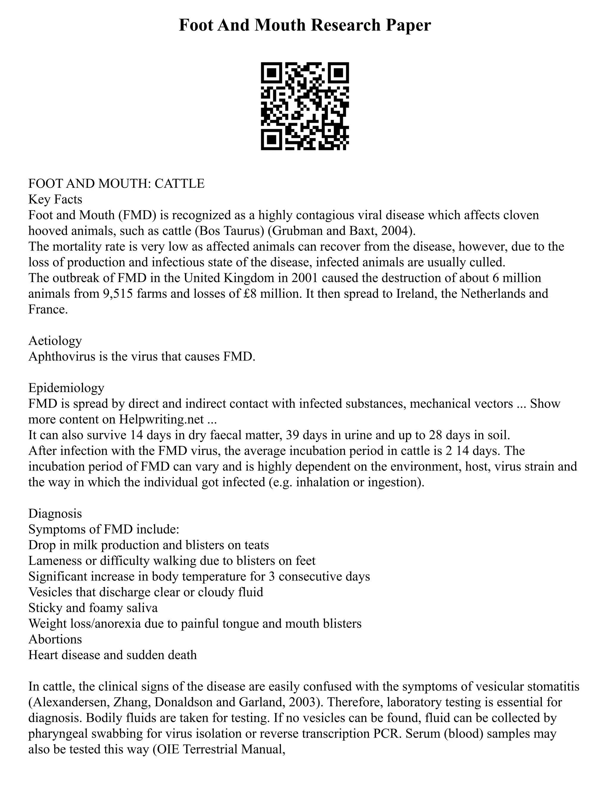 Foot And Mouth Research Paper
FOOT AND MOUTH: CATTLE
Key Facts
Foot and Mouth (FMD) is recognized as a highly contagious viral disease which affects cloven
hooved animals, such as cattle (Bos Taurus) (Grubman and Baxt, 2004).
The mortality rate is very low as affected animals can recover from the disease, however, due to the
loss of production and infectious state of the disease, infected animals are usually culled.
The outbreak of FMD in the United Kingdom in 2001 caused the destruction of about 6 million
animals from 9,515 farms and losses of £8 million. It then spread to Ireland, the Netherlands and
France.
Aetiology
Aphthovirus is the virus that causes FMD.
Epidemiology
FMD is spread by direct and indirect contact with infected substances, mechanical vectors ... Show
more content on Helpwriting.net ...
It can also survive 14 days in dry faecal matter, 39 days in urine and up to 28 days in soil.
After infection with the FMD virus, the average incubation period in cattle is 2 14 days. The
incubation period of FMD can vary and is highly dependent on the environment, host, virus strain and
the way in which the individual got infected (e.g. inhalation or ingestion).
Diagnosis
Symptoms of FMD include:
Drop in milk production and blisters on teats
Lameness or difficulty walking due to blisters on feet
Significant increase in body temperature for 3 consecutive days
Vesicles that discharge clear or cloudy fluid
Sticky and foamy saliva
Weight loss/anorexia due to painful tongue and mouth blisters
Abortions
Heart disease and sudden death
In cattle, the clinical signs of the disease are easily confused with the symptoms of vesicular stomatitis
(Alexandersen, Zhang, Donaldson and Garland, 2003). Therefore, laboratory testing is essential for
diagnosis. Bodily fluids are taken for testing. If no vesicles can be found, fluid can be collected by
pharyngeal swabbing for virus isolation or reverse transcription PCR. Serum (blood) samples may
also be tested this way (OIE Terrestrial Manual,
 