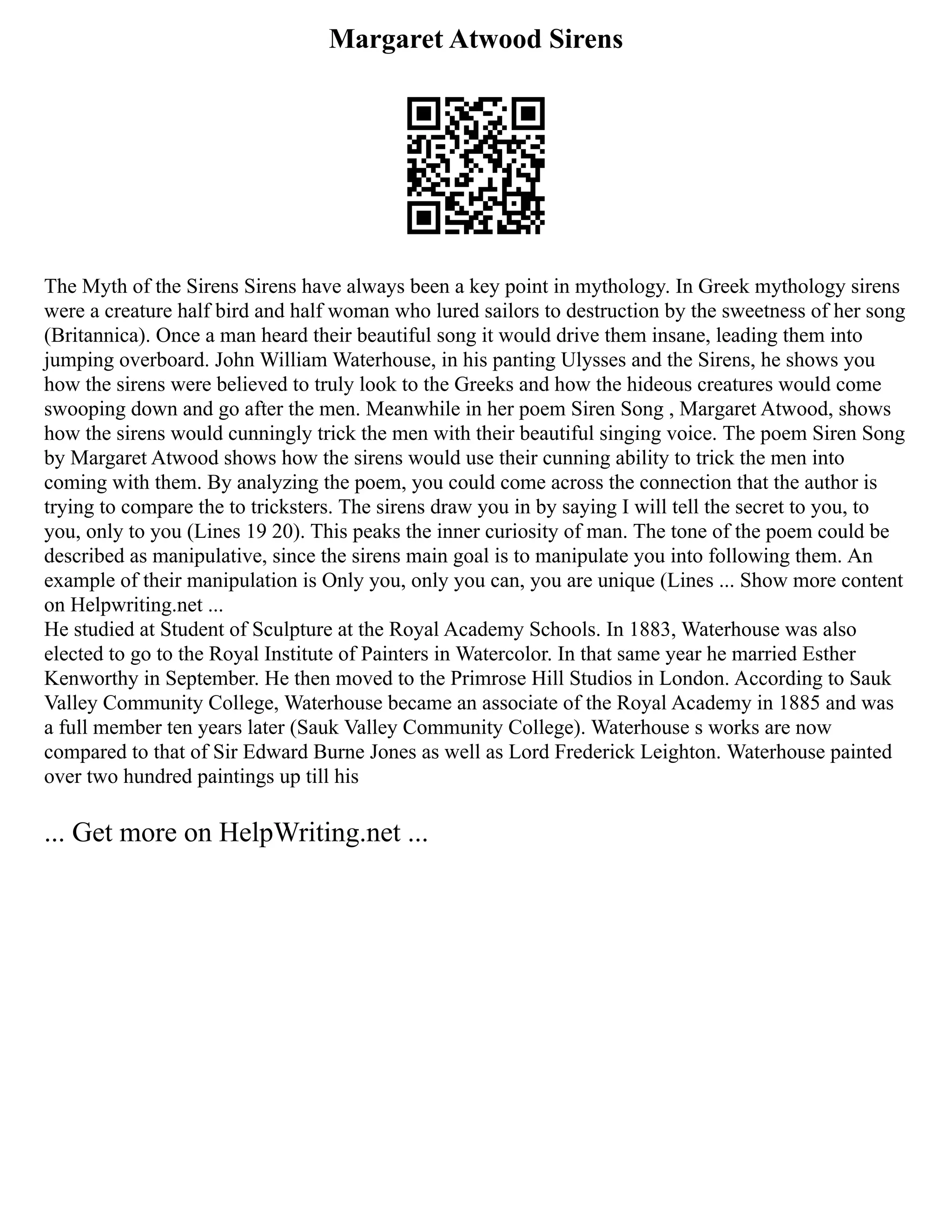 Margaret Atwood Sirens
The Myth of the Sirens Sirens have always been a key point in mythology. In Greek mythology sirens
were a creature half bird and half woman who lured sailors to destruction by the sweetness of her song
(Britannica). Once a man heard their beautiful song it would drive them insane, leading them into
jumping overboard. John William Waterhouse, in his panting Ulysses and the Sirens, he shows you
how the sirens were believed to truly look to the Greeks and how the hideous creatures would come
swooping down and go after the men. Meanwhile in her poem Siren Song , Margaret Atwood, shows
how the sirens would cunningly trick the men with their beautiful singing voice. The poem Siren Song
by Margaret Atwood shows how the sirens would use their cunning ability to trick the men into
coming with them. By analyzing the poem, you could come across the connection that the author is
trying to compare the to tricksters. The sirens draw you in by saying I will tell the secret to you, to
you, only to you (Lines 19 20). This peaks the inner curiosity of man. The tone of the poem could be
described as manipulative, since the sirens main goal is to manipulate you into following them. An
example of their manipulation is Only you, only you can, you are unique (Lines ... Show more content
on Helpwriting.net ...
He studied at Student of Sculpture at the Royal Academy Schools. In 1883, Waterhouse was also
elected to go to the Royal Institute of Painters in Watercolor. In that same year he married Esther
Kenworthy in September. He then moved to the Primrose Hill Studios in London. According to Sauk
Valley Community College, Waterhouse became an associate of the Royal Academy in 1885 and was
a full member ten years later (Sauk Valley Community College). Waterhouse s works are now
compared to that of Sir Edward Burne Jones as well as Lord Frederick Leighton. Waterhouse painted
over two hundred paintings up till his
... Get more on HelpWriting.net ...
 