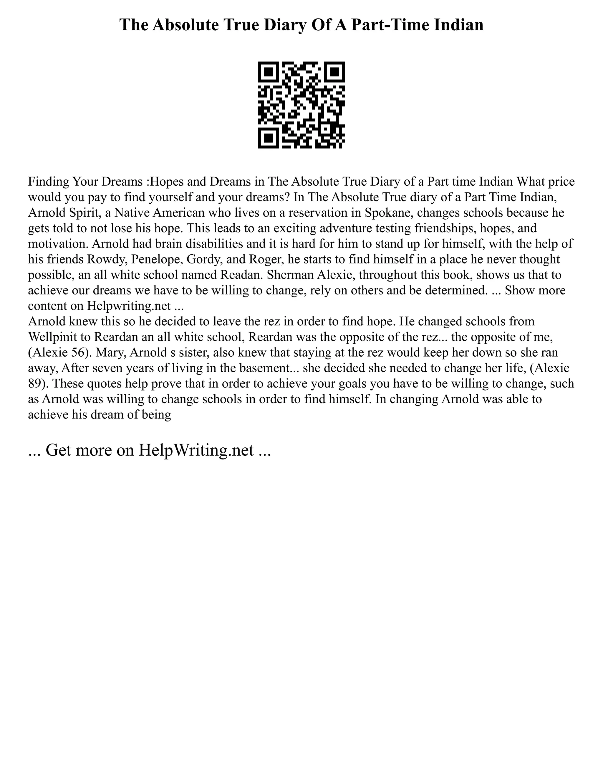 The Absolute True Diary Of A Part-Time Indian
Finding Your Dreams :Hopes and Dreams in The Absolute True Diary of a Part time Indian What price
would you pay to find yourself and your dreams? In The Absolute True diary of a Part Time Indian,
Arnold Spirit, a Native American who lives on a reservation in Spokane, changes schools because he
gets told to not lose his hope. This leads to an exciting adventure testing friendships, hopes, and
motivation. Arnold had brain disabilities and it is hard for him to stand up for himself, with the help of
his friends Rowdy, Penelope, Gordy, and Roger, he starts to find himself in a place he never thought
possible, an all white school named Readan. Sherman Alexie, throughout this book, shows us that to
achieve our dreams we have to be willing to change, rely on others and be determined. ... Show more
content on Helpwriting.net ...
Arnold knew this so he decided to leave the rez in order to find hope. He changed schools from
Wellpinit to Reardan an all white school, Reardan was the opposite of the rez... the opposite of me,
(Alexie 56). Mary, Arnold s sister, also knew that staying at the rez would keep her down so she ran
away, After seven years of living in the basement... she decided she needed to change her life, (Alexie
89). These quotes help prove that in order to achieve your goals you have to be willing to change, such
as Arnold was willing to change schools in order to find himself. In changing Arnold was able to
achieve his dream of being
... Get more on HelpWriting.net ...
 