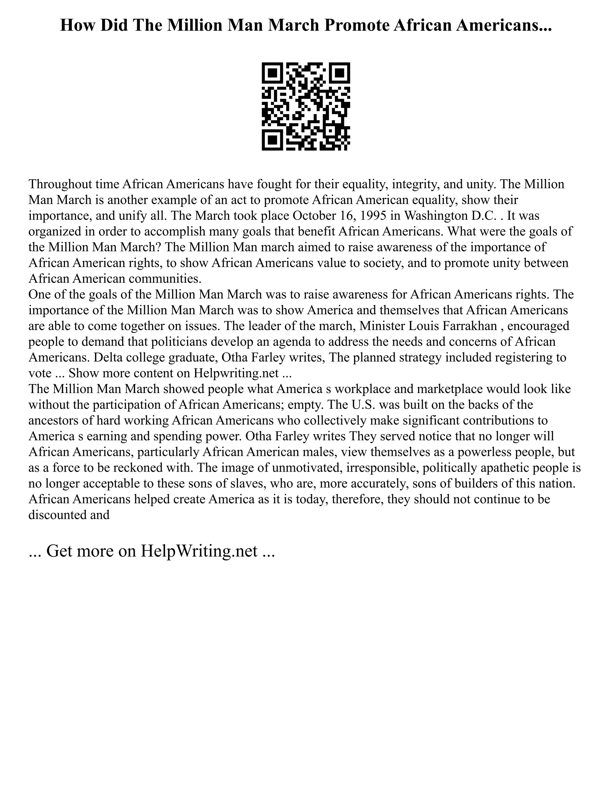How Did The Million Man March Promote African Americans...
Throughout time African Americans have fought for their equality, integrity, and unity. The Million
Man March is another example of an act to promote African American equality, show their
importance, and unify all. The March took place October 16, 1995 in Washington D.C. . It was
organized in order to accomplish many goals that benefit African Americans. What were the goals of
the Million Man March? The Million Man march aimed to raise awareness of the importance of
African American rights, to show African Americans value to society, and to promote unity between
African American communities.
One of the goals of the Million Man March was to raise awareness for African Americans rights. The
importance of the Million Man March was to show America and themselves that African Americans
are able to come together on issues. The leader of the march, Minister Louis Farrakhan , encouraged
people to demand that politicians develop an agenda to address the needs and concerns of African
Americans. Delta college graduate, Otha Farley writes, The planned strategy included registering to
vote ... Show more content on Helpwriting.net ...
The Million Man March showed people what America s workplace and marketplace would look like
without the participation of African Americans; empty. The U.S. was built on the backs of the
ancestors of hard working African Americans who collectively make significant contributions to
America s earning and spending power. Otha Farley writes They served notice that no longer will
African Americans, particularly African American males, view themselves as a powerless people, but
as a force to be reckoned with. The image of unmotivated, irresponsible, politically apathetic people is
no longer acceptable to these sons of slaves, who are, more accurately, sons of builders of this nation.
African Americans helped create America as it is today, therefore, they should not continue to be
discounted and
... Get more on HelpWriting.net ...
 