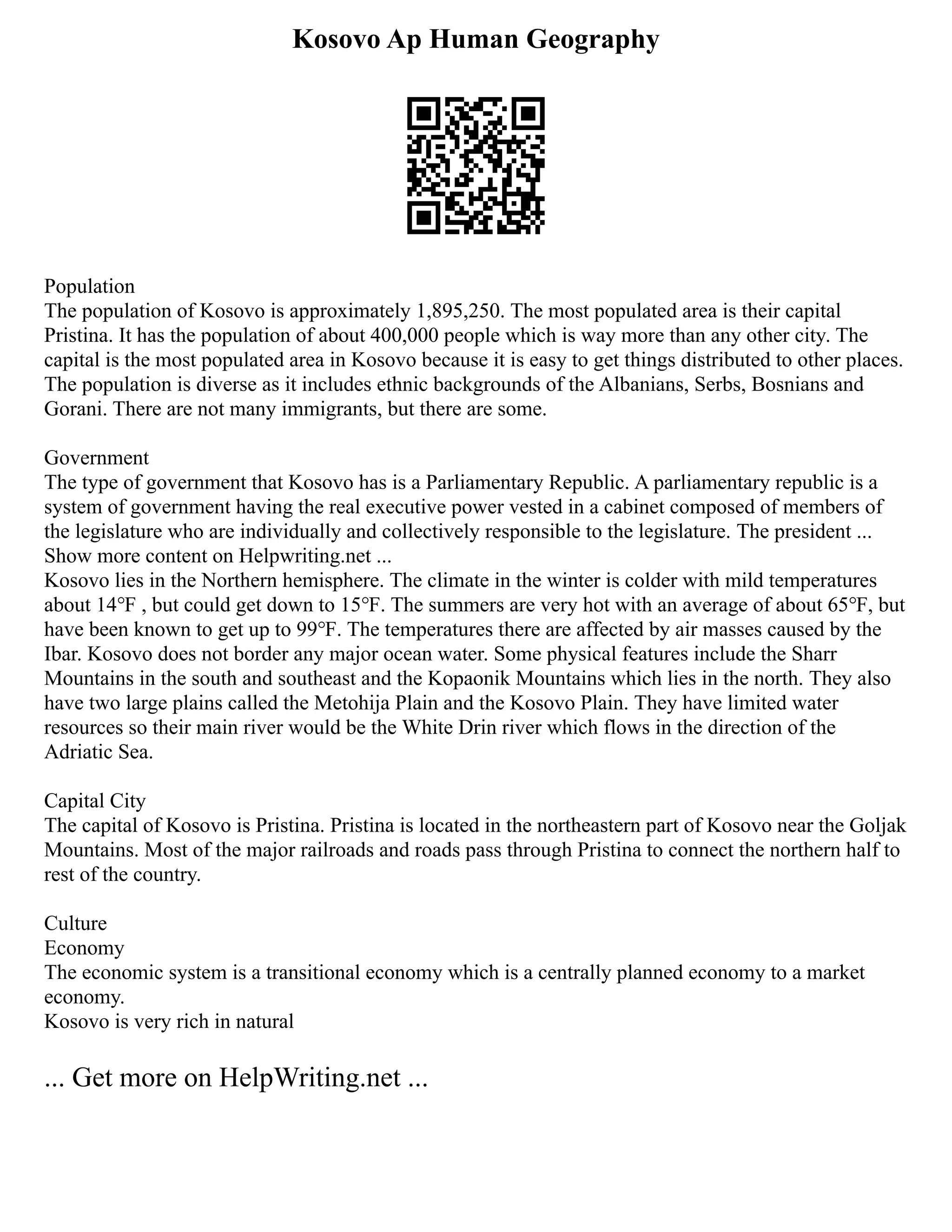 Kosovo Ap Human Geography
Population
The population of Kosovo is approximately 1,895,250. The most populated area is their capital
Pristina. It has the population of about 400,000 people which is way more than any other city. The
capital is the most populated area in Kosovo because it is easy to get things distributed to other places.
The population is diverse as it includes ethnic backgrounds of the Albanians, Serbs, Bosnians and
Gorani. There are not many immigrants, but there are some.
Government
The type of government that Kosovo has is a Parliamentary Republic. A parliamentary republic is a
system of government having the real executive power vested in a cabinet composed of members of
the legislature who are individually and collectively responsible to the legislature. The president ...
Show more content on Helpwriting.net ...
Kosovo lies in the Northern hemisphere. The climate in the winter is colder with mild temperatures
about 14℉ , but could get down to 15℉. The summers are very hot with an average of about 65℉, but
have been known to get up to 99℉. The temperatures there are affected by air masses caused by the
Ibar. Kosovo does not border any major ocean water. Some physical features include the Sharr
Mountains in the south and southeast and the Kopaonik Mountains which lies in the north. They also
have two large plains called the Metohija Plain and the Kosovo Plain. They have limited water
resources so their main river would be the White Drin river which flows in the direction of the
Adriatic Sea.
Capital City
The capital of Kosovo is Pristina. Pristina is located in the northeastern part of Kosovo near the Goljak
Mountains. Most of the major railroads and roads pass through Pristina to connect the northern half to
rest of the country.
Culture
Economy
The economic system is a transitional economy which is a centrally planned economy to a market
economy.
Kosovo is very rich in natural
... Get more on HelpWriting.net ...
 