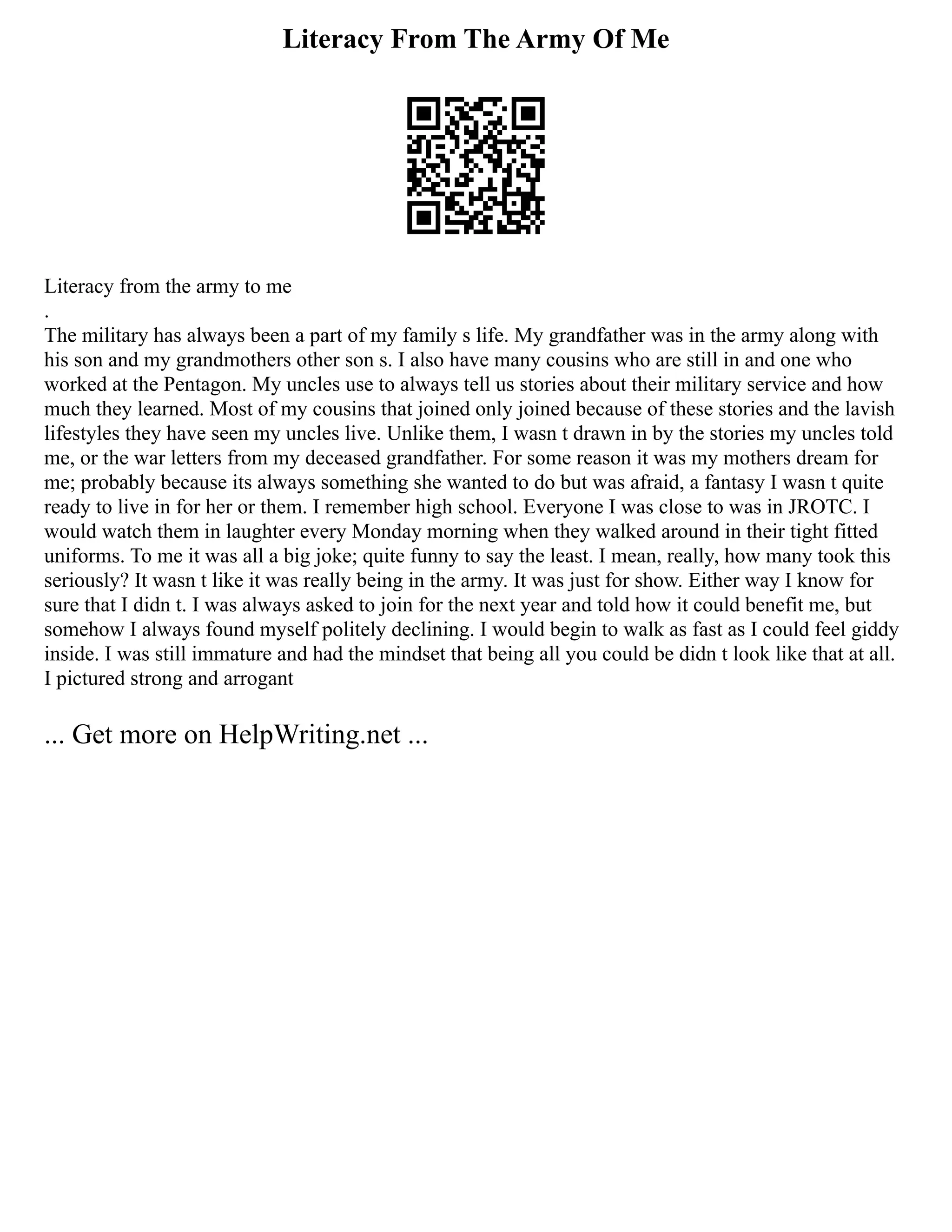 Literacy From The Army Of Me
Literacy from the army to me
.
The military has always been a part of my family s life. My grandfather was in the army along with
his son and my grandmothers other son s. I also have many cousins who are still in and one who
worked at the Pentagon. My uncles use to always tell us stories about their military service and how
much they learned. Most of my cousins that joined only joined because of these stories and the lavish
lifestyles they have seen my uncles live. Unlike them, I wasn t drawn in by the stories my uncles told
me, or the war letters from my deceased grandfather. For some reason it was my mothers dream for
me; probably because its always something she wanted to do but was afraid, a fantasy I wasn t quite
ready to live in for her or them. I remember high school. Everyone I was close to was in JROTC. I
would watch them in laughter every Monday morning when they walked around in their tight fitted
uniforms. To me it was all a big joke; quite funny to say the least. I mean, really, how many took this
seriously? It wasn t like it was really being in the army. It was just for show. Either way I know for
sure that I didn t. I was always asked to join for the next year and told how it could benefit me, but
somehow I always found myself politely declining. I would begin to walk as fast as I could feel giddy
inside. I was still immature and had the mindset that being all you could be didn t look like that at all.
I pictured strong and arrogant
... Get more on HelpWriting.net ...
 