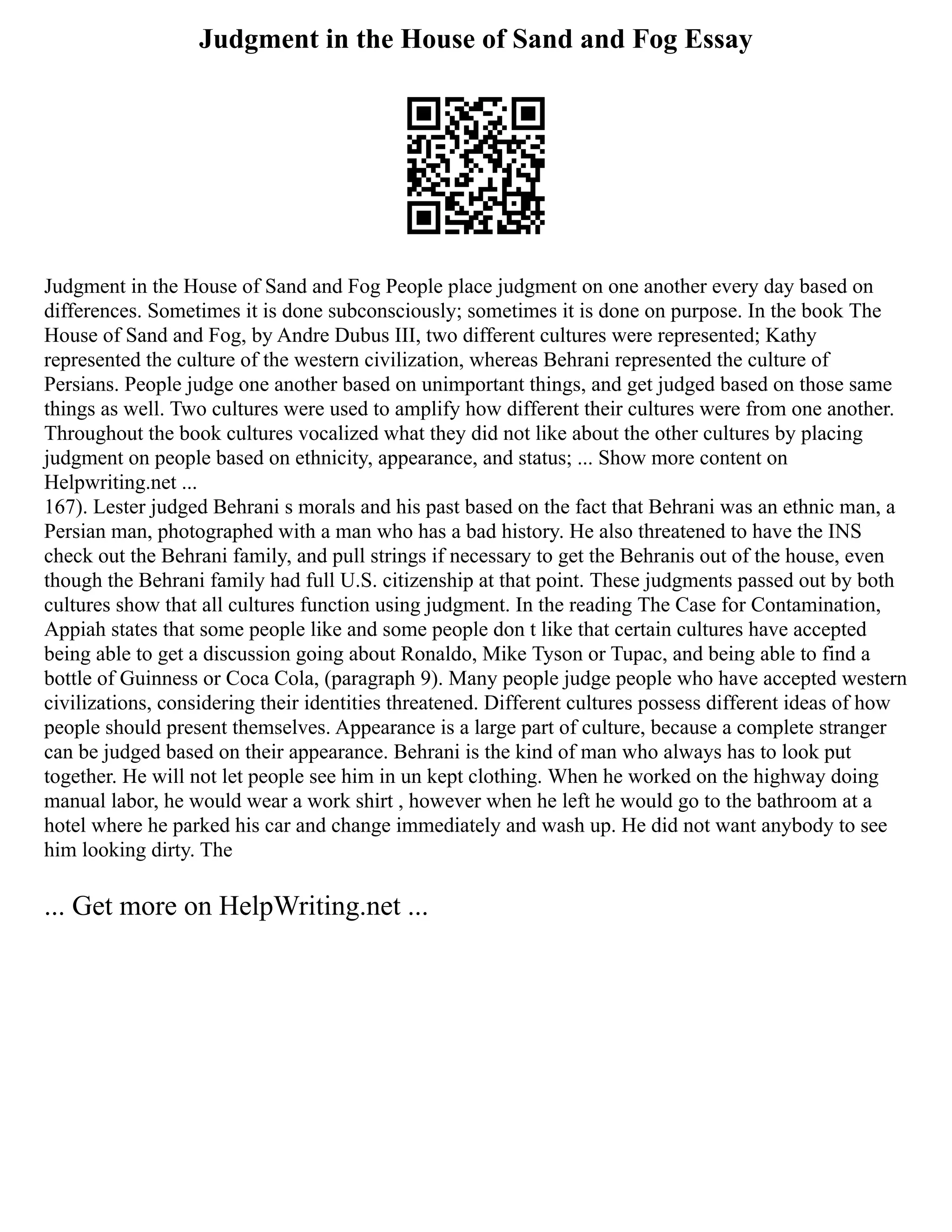 Judgment in the House of Sand and Fog Essay
Judgment in the House of Sand and Fog People place judgment on one another every day based on
differences. Sometimes it is done subconsciously; sometimes it is done on purpose. In the book The
House of Sand and Fog, by Andre Dubus III, two different cultures were represented; Kathy
represented the culture of the western civilization, whereas Behrani represented the culture of
Persians. People judge one another based on unimportant things, and get judged based on those same
things as well. Two cultures were used to amplify how different their cultures were from one another.
Throughout the book cultures vocalized what they did not like about the other cultures by placing
judgment on people based on ethnicity, appearance, and status; ... Show more content on
Helpwriting.net ...
167). Lester judged Behrani s morals and his past based on the fact that Behrani was an ethnic man, a
Persian man, photographed with a man who has a bad history. He also threatened to have the INS
check out the Behrani family, and pull strings if necessary to get the Behranis out of the house, even
though the Behrani family had full U.S. citizenship at that point. These judgments passed out by both
cultures show that all cultures function using judgment. In the reading The Case for Contamination,
Appiah states that some people like and some people don t like that certain cultures have accepted
being able to get a discussion going about Ronaldo, Mike Tyson or Tupac, and being able to find a
bottle of Guinness or Coca Cola, (paragraph 9). Many people judge people who have accepted western
civilizations, considering their identities threatened. Different cultures possess different ideas of how
people should present themselves. Appearance is a large part of culture, because a complete stranger
can be judged based on their appearance. Behrani is the kind of man who always has to look put
together. He will not let people see him in un kept clothing. When he worked on the highway doing
manual labor, he would wear a work shirt , however when he left he would go to the bathroom at a
hotel where he parked his car and change immediately and wash up. He did not want anybody to see
him looking dirty. The
... Get more on HelpWriting.net ...
 