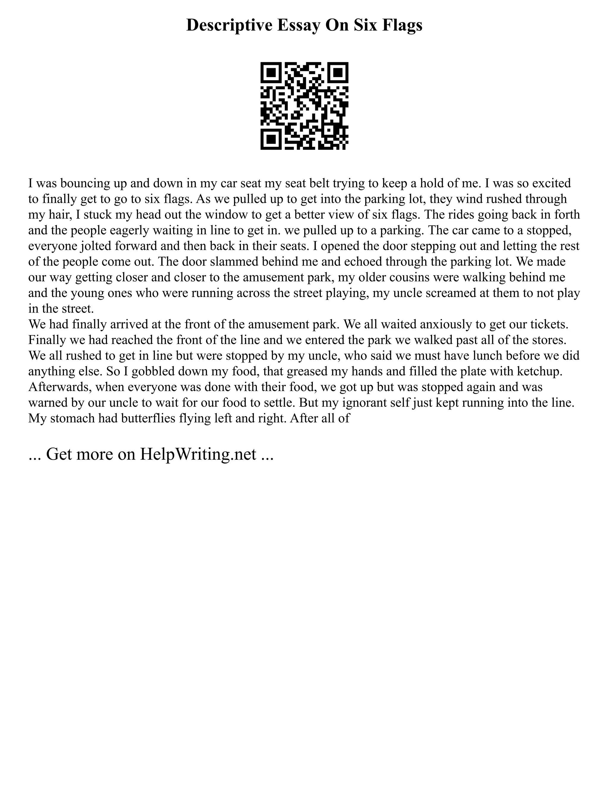 Descriptive Essay On Six Flags
I was bouncing up and down in my car seat my seat belt trying to keep a hold of me. I was so excited
to finally get to go to six flags. As we pulled up to get into the parking lot, they wind rushed through
my hair, I stuck my head out the window to get a better view of six flags. The rides going back in forth
and the people eagerly waiting in line to get in. we pulled up to a parking. The car came to a stopped,
everyone jolted forward and then back in their seats. I opened the door stepping out and letting the rest
of the people come out. The door slammed behind me and echoed through the parking lot. We made
our way getting closer and closer to the amusement park, my older cousins were walking behind me
and the young ones who were running across the street playing, my uncle screamed at them to not play
in the street.
We had finally arrived at the front of the amusement park. We all waited anxiously to get our tickets.
Finally we had reached the front of the line and we entered the park we walked past all of the stores.
We all rushed to get in line but were stopped by my uncle, who said we must have lunch before we did
anything else. So I gobbled down my food, that greased my hands and filled the plate with ketchup.
Afterwards, when everyone was done with their food, we got up but was stopped again and was
warned by our uncle to wait for our food to settle. But my ignorant self just kept running into the line.
My stomach had butterflies flying left and right. After all of
... Get more on HelpWriting.net ...
 