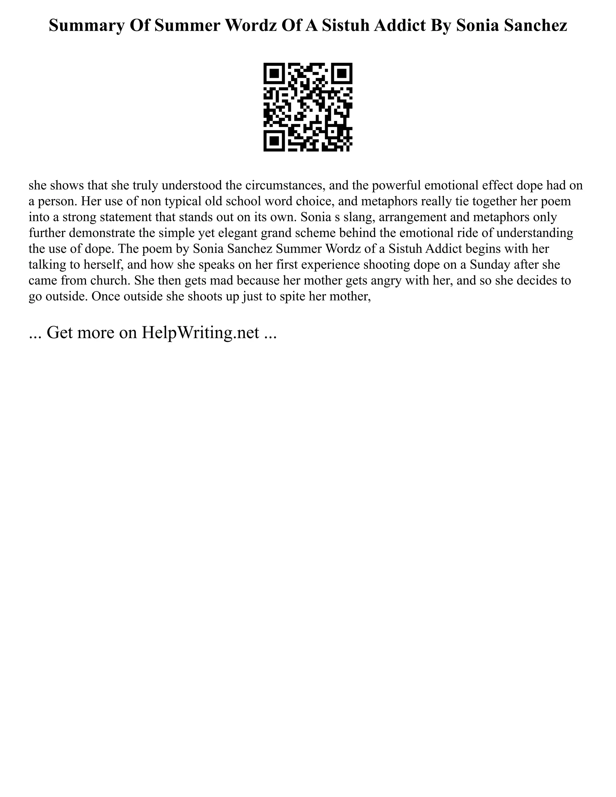 Summary Of Summer Wordz Of A Sistuh Addict By Sonia Sanchez
she shows that she truly understood the circumstances, and the powerful emotional effect dope had on
a person. Her use of non typical old school word choice, and metaphors really tie together her poem
into a strong statement that stands out on its own. Sonia s slang, arrangement and metaphors only
further demonstrate the simple yet elegant grand scheme behind the emotional ride of understanding
the use of dope. The poem by Sonia Sanchez Summer Wordz of a Sistuh Addict begins with her
talking to herself, and how she speaks on her first experience shooting dope on a Sunday after she
came from church. She then gets mad because her mother gets angry with her, and so she decides to
go outside. Once outside she shoots up just to spite her mother,
... Get more on HelpWriting.net ...
 
