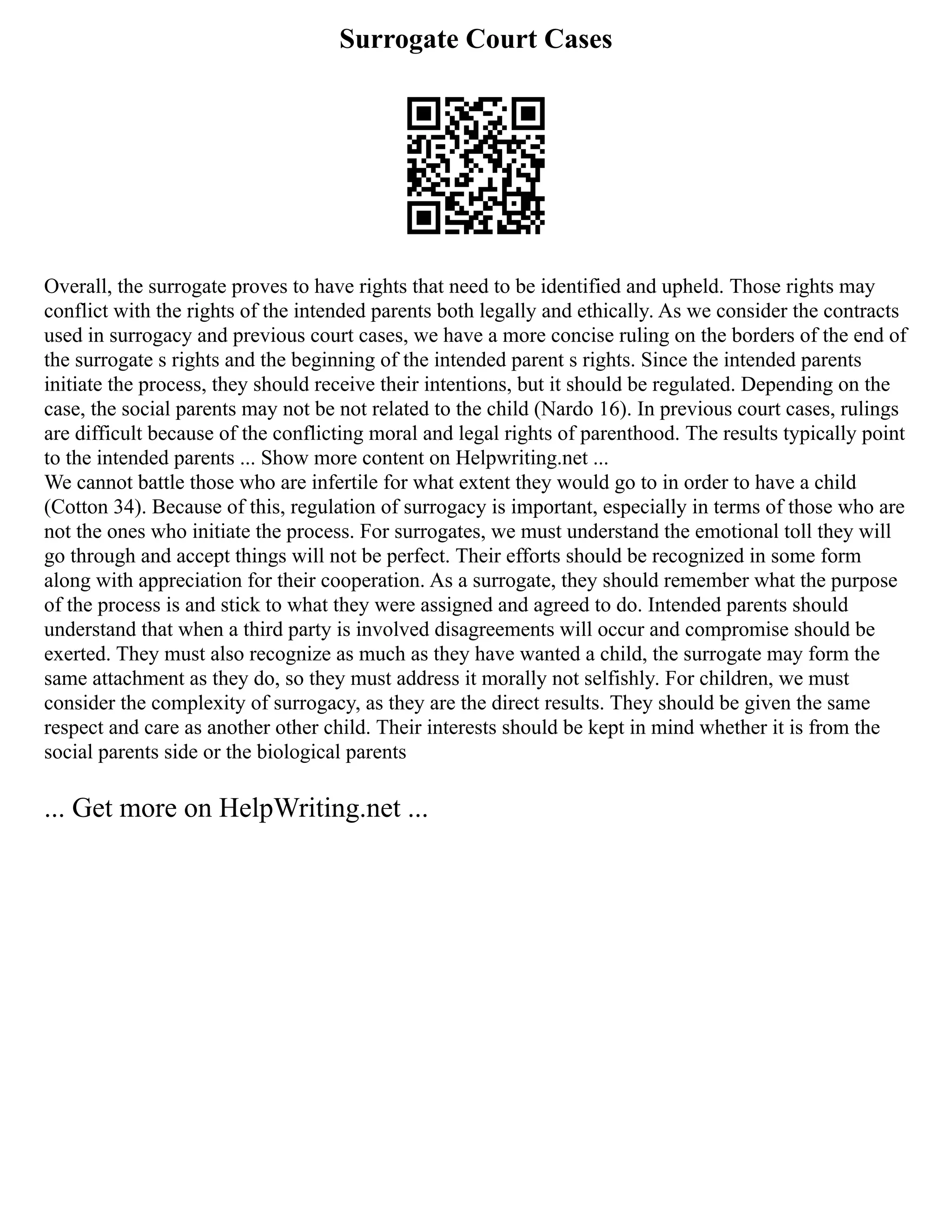 Surrogate Court Cases
Overall, the surrogate proves to have rights that need to be identified and upheld. Those rights may
conflict with the rights of the intended parents both legally and ethically. As we consider the contracts
used in surrogacy and previous court cases, we have a more concise ruling on the borders of the end of
the surrogate s rights and the beginning of the intended parent s rights. Since the intended parents
initiate the process, they should receive their intentions, but it should be regulated. Depending on the
case, the social parents may not be not related to the child (Nardo 16). In previous court cases, rulings
are difficult because of the conflicting moral and legal rights of parenthood. The results typically point
to the intended parents ... Show more content on Helpwriting.net ...
We cannot battle those who are infertile for what extent they would go to in order to have a child
(Cotton 34). Because of this, regulation of surrogacy is important, especially in terms of those who are
not the ones who initiate the process. For surrogates, we must understand the emotional toll they will
go through and accept things will not be perfect. Their efforts should be recognized in some form
along with appreciation for their cooperation. As a surrogate, they should remember what the purpose
of the process is and stick to what they were assigned and agreed to do. Intended parents should
understand that when a third party is involved disagreements will occur and compromise should be
exerted. They must also recognize as much as they have wanted a child, the surrogate may form the
same attachment as they do, so they must address it morally not selfishly. For children, we must
consider the complexity of surrogacy, as they are the direct results. They should be given the same
respect and care as another other child. Their interests should be kept in mind whether it is from the
social parents side or the biological parents
... Get more on HelpWriting.net ...
 