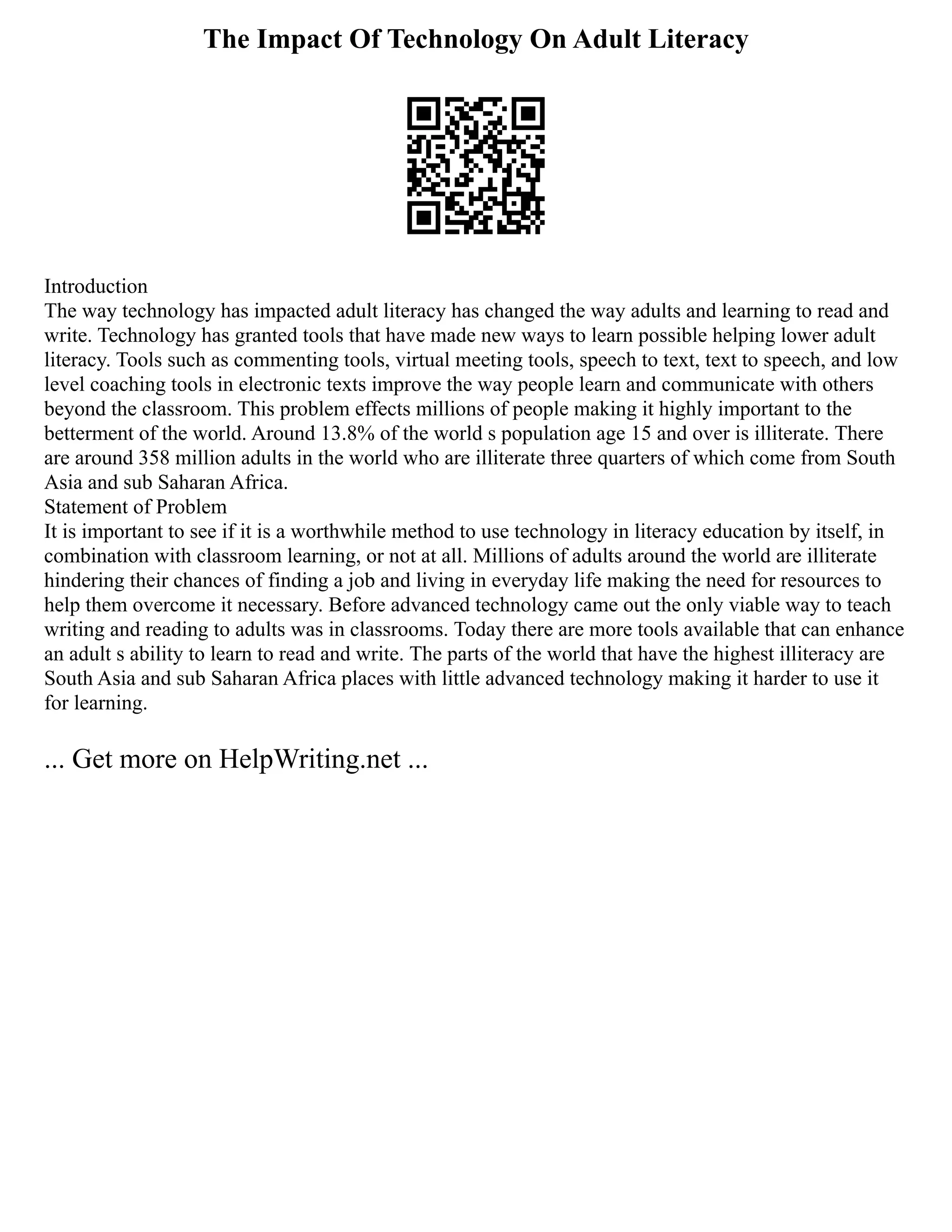 The Impact Of Technology On Adult Literacy
Introduction
The way technology has impacted adult literacy has changed the way adults and learning to read and
write. Technology has granted tools that have made new ways to learn possible helping lower adult
literacy. Tools such as commenting tools, virtual meeting tools, speech to text, text to speech, and low
level coaching tools in electronic texts improve the way people learn and communicate with others
beyond the classroom. This problem effects millions of people making it highly important to the
betterment of the world. Around 13.8% of the world s population age 15 and over is illiterate. There
are around 358 million adults in the world who are illiterate three quarters of which come from South
Asia and sub Saharan Africa.
Statement of Problem
It is important to see if it is a worthwhile method to use technology in literacy education by itself, in
combination with classroom learning, or not at all. Millions of adults around the world are illiterate
hindering their chances of finding a job and living in everyday life making the need for resources to
help them overcome it necessary. Before advanced technology came out the only viable way to teach
writing and reading to adults was in classrooms. Today there are more tools available that can enhance
an adult s ability to learn to read and write. The parts of the world that have the highest illiteracy are
South Asia and sub Saharan Africa places with little advanced technology making it harder to use it
for learning.
... Get more on HelpWriting.net ...
 