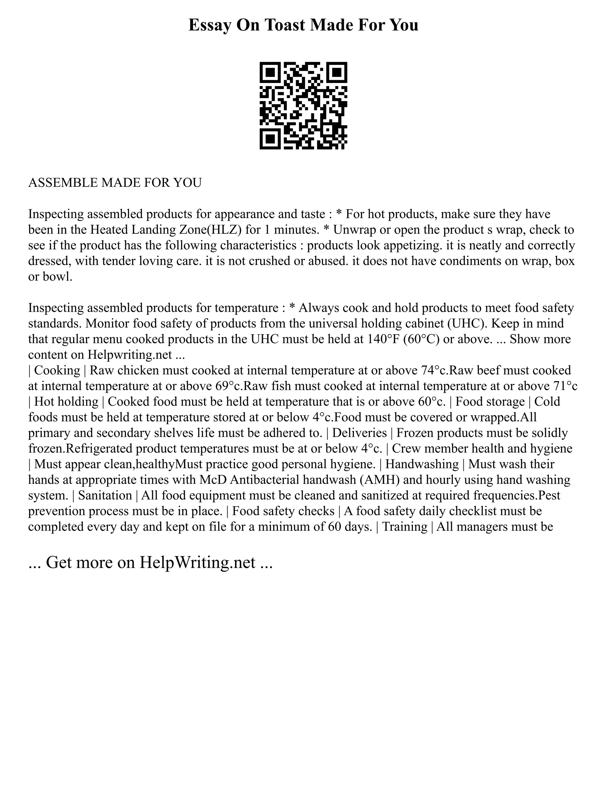 Essay On Toast Made For You
ASSEMBLE MADE FOR YOU
Inspecting assembled products for appearance and taste : * For hot products, make sure they have
been in the Heated Landing Zone(HLZ) for 1 minutes. * Unwrap or open the product s wrap, check to
see if the product has the following characteristics : products look appetizing. it is neatly and correctly
dressed, with tender loving care. it is not crushed or abused. it does not have condiments on wrap, box
or bowl.
Inspecting assembled products for temperature : * Always cook and hold products to meet food safety
standards. Monitor food safety of products from the universal holding cabinet (UHC). Keep in mind
that regular menu cooked products in the UHC must be held at 140°F (60°C) or above. ... Show more
content on Helpwriting.net ...
| Cooking | Raw chicken must cooked at internal temperature at or above 74°c.Raw beef must cooked
at internal temperature at or above 69°c.Raw fish must cooked at internal temperature at or above 71°c
| Hot holding | Cooked food must be held at temperature that is or above 60°c. | Food storage | Cold
foods must be held at temperature stored at or below 4°c.Food must be covered or wrapped.All
primary and secondary shelves life must be adhered to. | Deliveries | Frozen products must be solidly
frozen.Refrigerated product temperatures must be at or below 4°c. | Crew member health and hygiene
| Must appear clean,healthyMust practice good personal hygiene. | Handwashing | Must wash their
hands at appropriate times with McD Antibacterial handwash (AMH) and hourly using hand washing
system. | Sanitation | All food equipment must be cleaned and sanitized at required frequencies.Pest
prevention process must be in place. | Food safety checks | A food safety daily checklist must be
completed every day and kept on file for a minimum of 60 days. | Training | All managers must be
... Get more on HelpWriting.net ...
 
