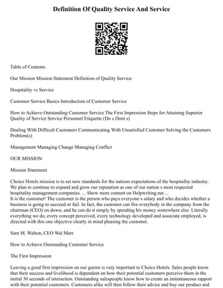 Definition Of Quality Service And Service
Table of Contents
Our Mission Mission Statement Definition of Quality Service
Hospitality vs Service
Customer Service Basics Introduction of Customer Service
How to Achieve Outstanding Customer Service The First Impression Steps for Attaining Superior
Quality of Service Service Personnel Etiquette (Do s Dont s)
Dealing With Difficult Customers Communicating With Unsatisfied Customer Solving the Customers
Problem(s)
Management Managing Change Managing Conflict
OUR MISSION
Mission Statement
Choice Hotels mission is to set new standards for the nations expectations of the hospitality industry.
We plan to continue to expand and grow our reputation as one of our nation s most respected
hospitality management companies. ... Show more content on Helpwriting.net ...
It is the customer! The customer is the person who pays everyone s salary and who decides whether a
business is going to succeed or fail. In fact, the customer can fire everybody in the company from the
chairman (CEO) on down, and he can do it simply by spending his money somewhere else. Literally
everything we do, every concept perceived, every technology developed and associate employed, is
directed with this one objective clearly in mind pleasing the customer.
Sam M. Walton, CEO Wal Mart
How to Achieve Outstanding Customer Service
The First Impression
Leaving a good first impression on our guests is very important to Choice Hotels. Sales people know
that their success and livelihood is dependent on how their potential customers perceive them in the
initial 30 seconds of interaction. Outstanding salespeople know how to create an instantaneous rapport
with their potential customers. Customers alike will then follow their advice and buy our product and
 