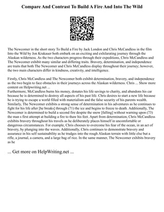 Compare And Contrast To Build A Fire And Into The Wild
The Newcomer in the short story To Build a Fire by Jack London and Chris McCandless in the film
Into the Wild by Jon Krakauer both embark on an exciting and exhilarating journey through the
Alaskan wilderness. As the two characters progress through their expeditions, Chris McCandless and
The Newcomer exhibit many similar and differing traits. Bravery, determination, and independence
are traits that both The Newcomer and Chris McCandless display throughout their journey; however,
the two main characters differ in kindness, creativity, and intelligence.
Firstly, Chris McCandless and The Newcomer both exhibit determination, bravery, and independence
as the two begin to face obstacles in their journeys across the Alaskan wilderness. Chris ... Show more
content on Helpwriting.net ...
Furthermore, McCandless burns his money, donates his life savings to charity, and abandons his car
because he is determined to destroy all aspects of his past life. Chris desires to start a new life because
he is trying to escape a world filled with materialism and the false security of his parents wealth.
Similarly, The Newcomer exhibits a strong sense of determination in his adventures as he continues to
fight for his life after [he breaks] through (71) the ice and begins to freeze to death. Additionally, The
Newcomer is determined to build a second fire despite the snow [falling] without warning upon (73)
the man s first attempt at building a fire to thaw his feet. Apart from determination, Chris McCandless
exhibits bravery throughout his travels as he deliberately places himself in uncomfortable or
dangerous circumstances. For example, Chris chooses to overcome his fear of the ocean, in an act of
bravery, by plunging into the waves. Additionally, Chris continues to demonstrate bravery and
assurance in his self sustainability as he trudges into the rough Alaskan terrain with little else but a
rifle, a journal, a camera, and a large bag of rice. In the same manner, The Newcomer exhibits bravery
as he
... Get more on HelpWriting.net ...
 