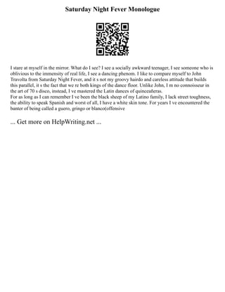 Saturday Night Fever Monologue
I stare at myself in the mirror. What do I see? I see a socially awkward teenager, I see someone who is
oblivious to the immensity of real life, I see a dancing phenom. I like to compare myself to John
Travolta from Saturday Night Fever, and it s not my groovy hairdo and careless attitude that builds
this parallel, it s the fact that we re both kings of the dance floor. Unlike John, I m no connoisseur in
the art of 70 s disco, instead, I ve mastered the Latin dances of quinceañeras.
For as long as I can remember I ve been the black sheep of my Latino family, I lack street toughness,
the ability to speak Spanish and worst of all, I have a white skin tone. For years I ve encountered the
banter of being called a guero, gringo or blanco(offensive
... Get more on HelpWriting.net ...
 
