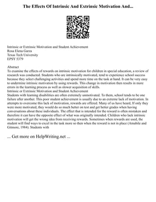 The Effects Of Intrinsic And Extrinsic Motivation And...
Intrinsic or Extrinsic Motivation and Student Achievement
Rosa Elena Garza
Texas Tech University
EPSY 5379
Abstract
To examine the effects of rewards on intrinsic motivation for children in special education, a review of
research was conducted. Students who are intrinsically motivated, tend to experience school success
because they select challenging activities and spend more time on the task at hand. It can be very easy
to undermine intrinsic motivation by using rewards. This change in motivation then results in more
errors in the learning process as well as slower acquisition of skills.
Intrinsic or Extrinsic Motivation and Student Achievement
Students with learning disabilities are often extremely unmotivated. To them, school tends to be one
failure after another. This poor student achievement is usually due to an extreme lack of motivation. In
attempts to overcome this lack of motivation, rewards are offered. Many of us have heard, If only they
were more motivated, they would do so much better on test and get better grades when having
conversations about these individuals. The effect that is intended for the reward is often mistaken and
therefore it can have the opposite effect of what was originally intended. Children who lack intrinsic
motivation will get the wrong idea from receiving rewards. Sometimes when rewards are used, the
student will find ways to excel in the task more so then when the reward is not in place (Amabile and
Gitmore, 1984). Students with
... Get more on HelpWriting.net ...
 