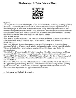 Disadvantages Of Actor Network Theory
Objective
This assignment focuses on elaborating the failure of Windows Vista , succeeding operating system to
Windows XP launched by Microsoft in 2007 in the market by identifying the important reasons of
failure using stages of translations in the Actor Network Theory. This assignment consists of brief
theoretical background of Actor Network Theory, its elements, Key concepts of Actor network theory,
description of Windows Vista, identification of actors in this relevant example (Windows Vista) and
explaining the same the using the concepts of Actor Network Theory.
Actor Network Theory
Actor network theory is a framework and systematic way to consider the infrastructure surrounding
technological achievements. It assigns agency to both human ... Show more content on
Helpwriting.net ...
In our case, Microsoft developed a new operating system Windows Vista as the solution for the
problems of Windows XP rather than developing patches and upgraded versions to provide solution.
This has resulted in failure to recognize the actual problem which should occur during the
problematization.
When Windows XP was released in 2001, there were about 600 million computers used worldwide.
Approximately 90% of them were running Windows but it was split between two code bases:
Windows 95/98 (65%) and Windows NT/2000 (26%), according to IDC. One of the challenging task
of Windows XP was to unite the Windows 9x and Windows NT code bases, and it eventually
accomplished that.
However in 2008, there were over 1.1 billion PCs in use worldwide and of which 70% (800 million
PCs approximately) were running Windows XP which makes it the most widely installed operating
system of all time. That s a lot of inertia to overcome, especially for IT departments that have
consolidated their deployments and applications around Windows
... Get more on HelpWriting.net ...
 