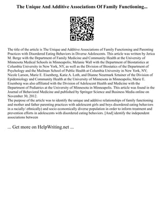 The Unique And Additive Associations Of Family Functioning...
The title of the article is The Unique and Additive Associations of Family Functioning and Parenting
Practices with Disordered Eating Behaviors in Diverse Adolescents. This article was written by Jerica
M. Berge with the Department of Family Medicine and Community Health at the University of
Minnesota Medical Schools in Minneapolis; Melanie Wall with the Department of Biostatistics at
Columbia University in New York, NY, as well as the Division of Biostatics of the Department of
Psychology and the Mailman School of Public Health at Columbia University in New York, NY;
Nicole Larson, Marie E. Eisenberg, Katie A. Loth, and Dianne Neurmark Sztainer of the Division of
Epidemiology and Community Health at the University of Minnesota in Minneapolis; Marie E.
Eisenberg was also affiliated with the Division of Adolescent Health and Medicine with the
Department of Pediatrics at the University of Minnesota in Minneapolis. This article was found in the
Journal of Behavioral Medicine and published by Springer Science and Business Media online on
November 30, 2012.
The purpose of the article was to identify the unique and additive relationships of family functioning
and mother and father parenting practices with adolescent girls and boys disordered eating behaviors
in a racially/ ethnically) and socio economically diverse population in order to inform treatment and
prevention efforts in adolescents with disordered eating behaviors. [And] identify the independent
associations between
... Get more on HelpWriting.net ...
 