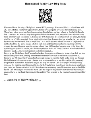 Hammurabi Family Law Dbq Essay
Hammurabi was the king of Babylonia around 4000 years ago. Hammurabi had a code of laws with
282 laws. He had 3 different types of laws, family laws, property laws, and personal injury laws.
These laws might seem just, but they are unjust. Family laws are laws related to family life. Family
law 129 states, If a married lady is caught adultery with another man, they shall bind them and cast
them into the water, (document c). Family law 195 claims that If a son has struck his father, his hands
shall be cut off, (document c). Some might claim that these laws are just but actually, they are unjust
because they are too harsh. For example law 129 is unfair because what if the man is single and it s
not his fault that the girl is caught adultery with him, and then the man has to die along with the
women for something that was the women s fault. Law 195 is unjust because what if the father did
something really bad to his son, and that s why the son struck his father, it would be unfair to cut off
the son s hands. ... Show more content on Helpwriting.net ...
Property law 21 declares that If a man has broken through the wall to rob a house, they shall put him
to death and pierce him, or hang him in the hole in the wall which he has made, (document d).
Property law 48 states that If a man has borrowed money to plant his fields and a storm has flooded
his field or carried away the crop,... in that year he does not have to pay his creditor, (document d).
People often assume that these laws are just but they are unjust. Law 21 is unjust because killing
someone for stealing something small is too harsh. Maybe for a punishment for stealing a small item,
you could put them somewhere in jail. If the item was something valuable than that person should be
killed. Law 48 is unjust because if a storm kills the crops of the person who borrowed the money he
does not have to pay back the money to the creditor. This is unfair to the creditor because the creditor
loses
... Get more on HelpWriting.net ...
 
