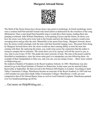 Margaret Atwood Sirens
The Myth of the Sirens Sirens have always been a key point in mythology. In Greek mythology sirens
were a creature half bird and half woman who lured sailors to destruction by the sweetness of her song
(Britannica). Once a man heard their beautiful song it would drive them insane, leading them into
jumping overboard. John William Waterhouse, in his panting Ulysses and the Sirens, he shows you
how the sirens were believed to truly look to the Greeks and how the hideous creatures would come
swooping down and go after the men. Meanwhile in her poem Siren Song , Margaret Atwood, shows
how the sirens would cunningly trick the men with their beautiful singing voice. The poem Siren Song
by Margaret Atwood shows how the sirens would use their cunning ability to trick the men into
coming with them. By analyzing the poem, you could come across the connection that the author is
trying to compare the to tricksters. The sirens draw you in by saying I will tell the secret to you, to
you, only to you (Lines 19 20). This peaks the inner curiosity of man. The tone of the poem could be
described as manipulative, since the sirens main goal is to manipulate you into following them. An
example of their manipulation is Only you, only you can, you are unique (Lines ... Show more content
on Helpwriting.net ...
He studied at Student of Sculpture at the Royal Academy Schools. In 1883, Waterhouse was also
elected to go to the Royal Institute of Painters in Watercolor. In that same year he married Esther
Kenworthy in September. He then moved to the Primrose Hill Studios in London. According to Sauk
Valley Community College, Waterhouse became an associate of the Royal Academy in 1885 and was
a full member ten years later (Sauk Valley Community College). Waterhouse s works are now
compared to that of Sir Edward Burne Jones as well as Lord Frederick Leighton. Waterhouse painted
over two hundred paintings up till his
... Get more on HelpWriting.net ...
 