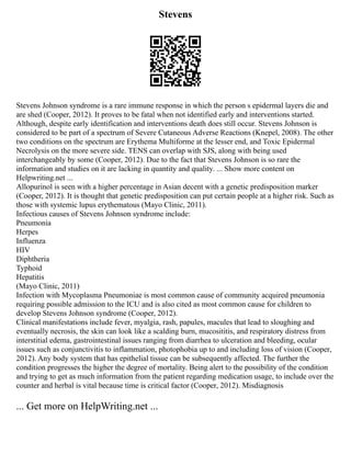 Stevens
Stevens Johnson syndrome is a rare immune response in which the person s epidermal layers die and
are shed (Cooper, 2012). It proves to be fatal when not identified early and interventions started.
Although, despite early identification and interventions death does still occur. Stevens Johnson is
considered to be part of a spectrum of Severe Cutaneous Adverse Reactions (Knepel, 2008). The other
two conditions on the spectrum are Erythema Multiforme at the lesser end, and Toxic Epidermal
Necrolysis on the more severe side. TENS can overlap with SJS, along with being used
interchangeably by some (Cooper, 2012). Due to the fact that Stevens Johnson is so rare the
information and studies on it are lacking in quantity and quality. ... Show more content on
Helpwriting.net ...
Allopurinol is seen with a higher percentage in Asian decent with a genetic predisposition marker
(Cooper, 2012). It is thought that genetic predisposition can put certain people at a higher risk. Such as
those with systemic lupus erythematous (Mayo Clinic, 2011).
Infectious causes of Stevens Johnson syndrome include:
Pneumonia
Herpes
Influenza
HIV
Diphtheria
Typhoid
Hepatitis
(Mayo Clinic, 2011)
Infection with Mycoplasma Pneumoniae is most common cause of community acquired pneumonia
requiring possible admission to the ICU and is also cited as most common cause for children to
develop Stevens Johnson syndrome (Cooper, 2012).
Clinical manifestations include fever, myalgia, rash, papules, macules that lead to sloughing and
eventually necrosis, the skin can look like a scalding burn, mucosititis, and respiratory distress from
interstitial edema, gastrointestinal issues ranging from diarrhea to ulceration and bleeding, ocular
issues such as conjunctivitis to inflammation, photophobia up to and including loss of vision (Cooper,
2012). Any body system that has epithelial tissue can be subsequently affected. The further the
condition progresses the higher the degree of mortality. Being alert to the possibility of the condition
and trying to get as much information from the patient regarding medication usage, to include over the
counter and herbal is vital because time is critical factor (Cooper, 2012). Misdiagnosis
... Get more on HelpWriting.net ...
 