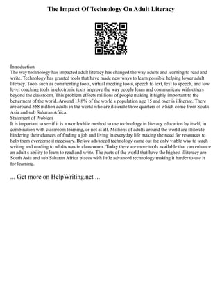 The Impact Of Technology On Adult Literacy
Introduction
The way technology has impacted adult literacy has changed the way adults and learning to read and
write. Technology has granted tools that have made new ways to learn possible helping lower adult
literacy. Tools such as commenting tools, virtual meeting tools, speech to text, text to speech, and low
level coaching tools in electronic texts improve the way people learn and communicate with others
beyond the classroom. This problem effects millions of people making it highly important to the
betterment of the world. Around 13.8% of the world s population age 15 and over is illiterate. There
are around 358 million adults in the world who are illiterate three quarters of which come from South
Asia and sub Saharan Africa.
Statement of Problem
It is important to see if it is a worthwhile method to use technology in literacy education by itself, in
combination with classroom learning, or not at all. Millions of adults around the world are illiterate
hindering their chances of finding a job and living in everyday life making the need for resources to
help them overcome it necessary. Before advanced technology came out the only viable way to teach
writing and reading to adults was in classrooms. Today there are more tools available that can enhance
an adult s ability to learn to read and write. The parts of the world that have the highest illiteracy are
South Asia and sub Saharan Africa places with little advanced technology making it harder to use it
for learning.
... Get more on HelpWriting.net ...
 