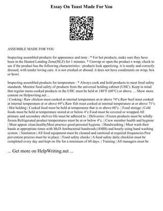 Essay On Toast Made For You
ASSEMBLE MADE FOR YOU
Inspecting assembled products for appearance and taste : * For hot products, make sure they have
been in the Heated Landing Zone(HLZ) for 1 minutes. * Unwrap or open the product s wrap, check to
see if the product has the following characteristics : products look appetizing. it is neatly and correctly
dressed, with tender loving care. it is not crushed or abused. it does not have condiments on wrap, box
or bowl.
Inspecting assembled products for temperature : * Always cook and hold products to meet food safety
standards. Monitor food safety of products from the universal holding cabinet (UHC). Keep in mind
that regular menu cooked products in the UHC must be held at 140°F (60°C) or above. ... Show more
content on Helpwriting.net ...
| Cooking | Raw chicken must cooked at internal temperature at or above 74°c.Raw beef must cooked
at internal temperature at or above 69°c.Raw fish must cooked at internal temperature at or above 71°c
| Hot holding | Cooked food must be held at temperature that is or above 60°c. | Food storage | Cold
foods must be held at temperature stored at or below 4°c.Food must be covered or wrapped.All
primary and secondary shelves life must be adhered to. | Deliveries | Frozen products must be solidly
frozen.Refrigerated product temperatures must be at or below 4°c. | Crew member health and hygiene
| Must appear clean,healthyMust practice good personal hygiene. | Handwashing | Must wash their
hands at appropriate times with McD Antibacterial handwash (AMH) and hourly using hand washing
system. | Sanitation | All food equipment must be cleaned and sanitized at required frequencies.Pest
prevention process must be in place. | Food safety checks | A food safety daily checklist must be
completed every day and kept on file for a minimum of 60 days. | Training | All managers must be
... Get more on HelpWriting.net ...
 