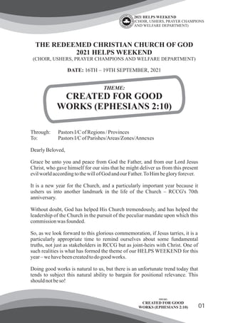 01
THE REDEEMED CHRISTIAN CHURCH OF GOD
2021 HELPS WEEKEND
(CHOIR, USHERS, PRAYER CHAMPIONS AND WELFARE DEPARTMENT)
DATE: 16TH – 19TH SEPTEMBER, 2021
THEME:
CREATED FOR GOOD
WORKS (EPHESIANS 2:10)
Through: Pastors I/CofRegions/Provinces
To: Pastors I/CofParishes/Areas/Zones/Annexes
DearlyBeloved,
Grace be unto you and peace from God the Father, and from our Lord Jesus
Christ, who gave himself for our sins that he might deliver us from this present
evilworldaccordingtothewillofGod andourFather.ToHimbegloryforever.
It is a new year for the Church, and a particularly important year because it
ushers us into another landmark in the life of the Church – RCCG's 70th
anniversary.
Without doubt, God has helped His Church tremendously, and has helped the
leadership of the Church in the pursuit of the peculiar mandate upon which this
commissionwas founded.
So, as we look forward to this glorious commemoration, if Jesus tarries, it is a
particularly appropriate time to remind ourselves about some fundamental
truths, not just as stakeholders in RCCG but as joint-heirs with Christ. One of
such realities is what has formed the theme of our HELPS WEEKEND for this
year–wehavebeencreatedtodogoodworks.
Doing good works is natural to us, but there is an unfortunate trend today that
tends to subject this natural ability to bargain for positional relevance. This
shouldnotbeso!
THEME:
CREATED FOR GOOD
WORKS (EPHESIANS 2:10)
2021 HELPS WEEKEND
(CHOIR, USHERS, PRAYER CHAMPIONS
AND WELFARE DEPARTMENT)
 
