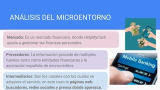 ANÁLISIS DEL MICROENTORNO
Mercado: Es un mercado financiero, donde HelpMyCash
ayuda a gestionar las finanzas personales.
Proveedores: La información procede de múltiples
fuentes tanto como entidades financieras y la
asociación española de microcréditos
Intermediarios: Son los canales con los cuales se
adquiere el servicio, en este caso la páginas web,
buscadores, redes sociales y prensa donde aparezca.
 