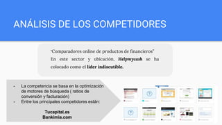 ANÁLISIS DE LOS COMPETIDORES
“Comparadores online de productos de financieros”
En este sector y ubicación, Helpmycash se ha
colocado como el líder indiscutible.
- La competencia se basa en la optimización
de motores de búsqueda ( ratios de
conversión y facturación)
- Entre los principales competidores están:
Tucapital.es
Bankimia.com
 