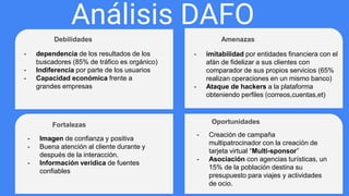 Análisis DAFO
Debilidades Amenazas
Fortalezas Oportunidades
- dependencia de los resultados de los
buscadores (85% de tráfico es orgánico)
- Indiferencia por parte de los usuarios
- Capacidad económica frente a
grandes empresas
- imitabilidad por entidades financiera con el
afán de fidelizar a sus clientes con
comparador de sus propios servicios (65%
realizan operaciones en un mismo banco)
- Ataque de hackers a la plataforma
obteniendo perfiles (correos,cuentas,et)
- Imagen de confianza y positiva
- Buena atención al cliente durante y
después de la interacción.
- Información verídica de fuentes
confiables
- Creación de campaña
multipatrocinador con la creación de
tarjeta virtual “Multi-sponsor”
- Asociación con agencias turísticas, un
15% de la población destina su
presupuesto para viajes y actividades
de ocio.
 