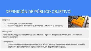 DEFINICIÓN DE PÚBLICO OBJETIVO
Geografica
Demografica
- España ( 46.528.966 habitantes)
- Usuarios frecuentes de internet 24,5 millones ( 71,2% de la población)
Hombres (47,3%) y Mujeres (41,5%) / 25 a 44 años / ingresos de aprox 36,000 anuales / cuentan con
estudios superiores
Psicografica
- Clasificación socioeconómica europea 2010 NSE “La nueva clase media” habitualmente llamados
empleados de cuello blanco, representan el 38,6% de población ocupada.
 