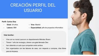 CREACIÓN PERFIL DEL
USUARIO
Perfil: Carlos Diaz
- Edad: 34 años. - Vive: Madrid
- Labora: IBM - Especialidad: jefe de proyectos informático
Vida familiar:
- Vive con su novia Laura en un departamento Méndez Álvaro
- Tienen 1 año de noviazgo y tienen una gata llamada Cleo
- han obtenido un auto que comparten entre ambos
- Son organizados con las labores de casa, con respecto a compras, días libres
para la limpieza.
 