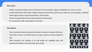 Vida social:
- Tienen un grupo de amigos que se conocieron en la universidad y algunos acoplados de un bar en común.
- Cuando tiene tiempo libre salen a alguna terraza para ponerse al tanto de sus vidas con sus amistades o prefieren
invertir algunos días en casa descansando y viendo series.
- Carlos ama jugar futbol, trata de hacer deporte de esta manera.
- Es una persona noble, preocupada por los suyos.
Vida laboral:
- Tiene el puesto de jefe de proyectos subiendo de rango en el pasar del tiempo.
- Tiene claro su futuro, le interesa formar un hogar y llevar una buena calidad de
vida.
- Está buscando una vivienda en la cual pueda ser acoplable para más
miembros de familia y cerca del centro de la ciudad.
 